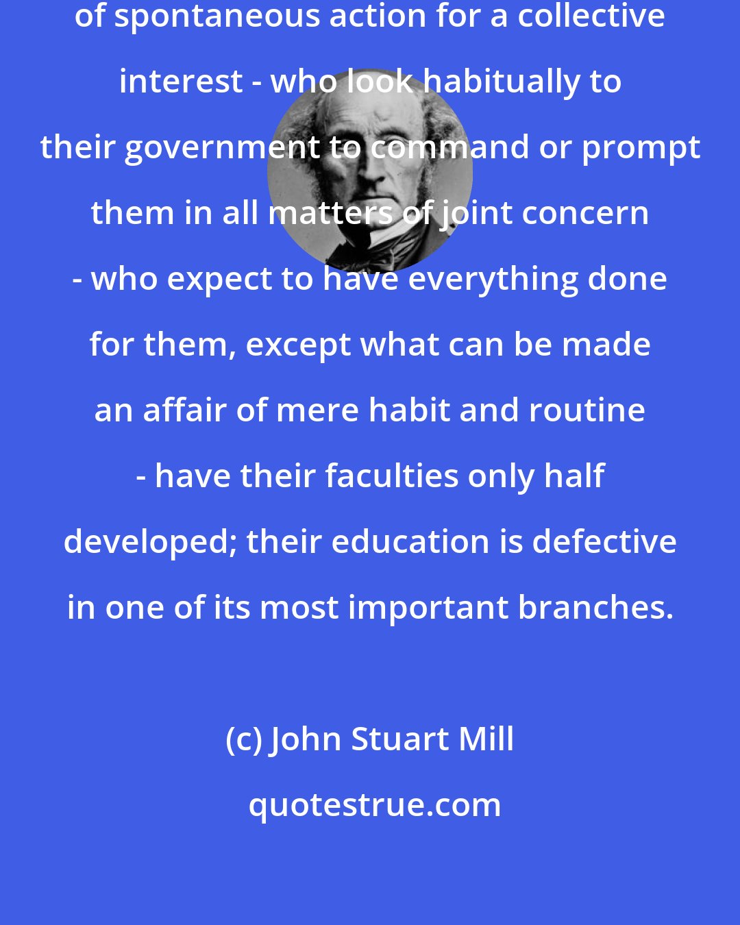 John Stuart Mill: A people among whom there is no habit of spontaneous action for a collective interest - who look habitually to their government to command or prompt them in all matters of joint concern - who expect to have everything done for them, except what can be made an affair of mere habit and routine - have their faculties only half developed; their education is defective in one of its most important branches.