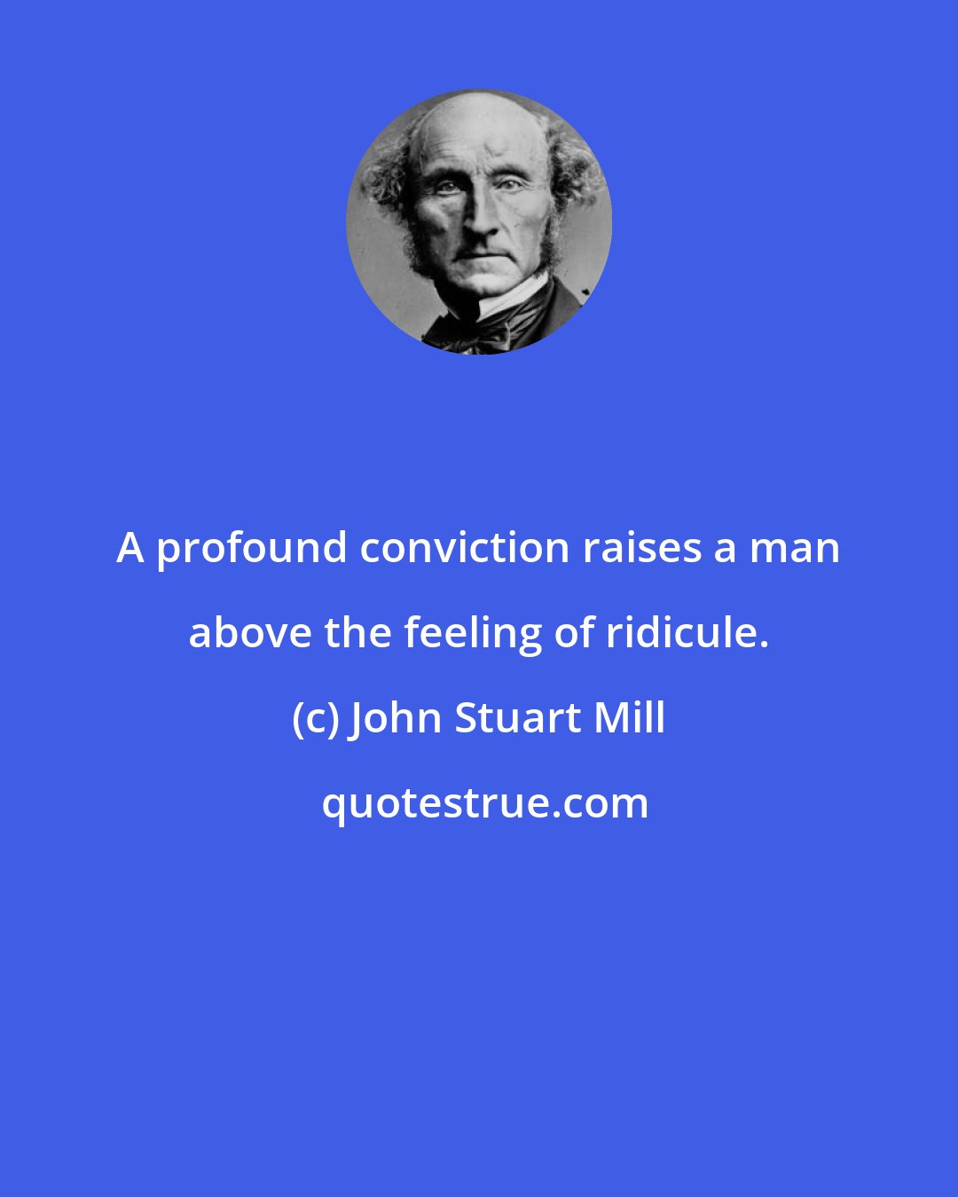 John Stuart Mill: A profound conviction raises a man above the feeling of ridicule.