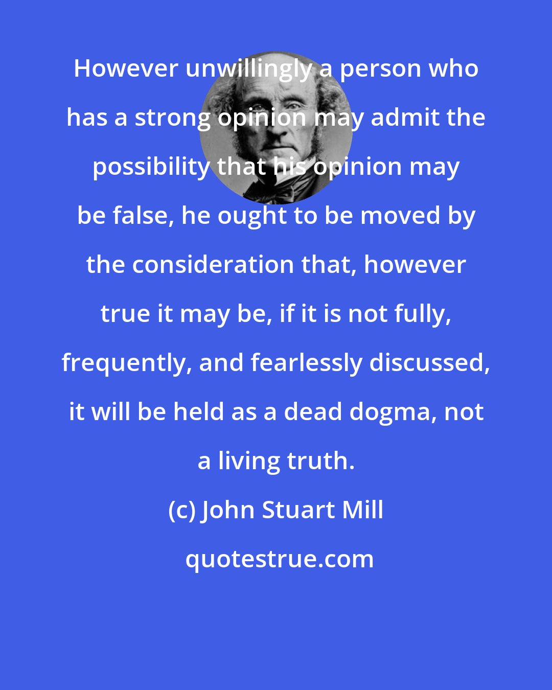 John Stuart Mill: However unwillingly a person who has a strong opinion may admit the possibility that his opinion may be false, he ought to be moved by the consideration that, however true it may be, if it is not fully, frequently, and fearlessly discussed, it will be held as a dead dogma, not a living truth.