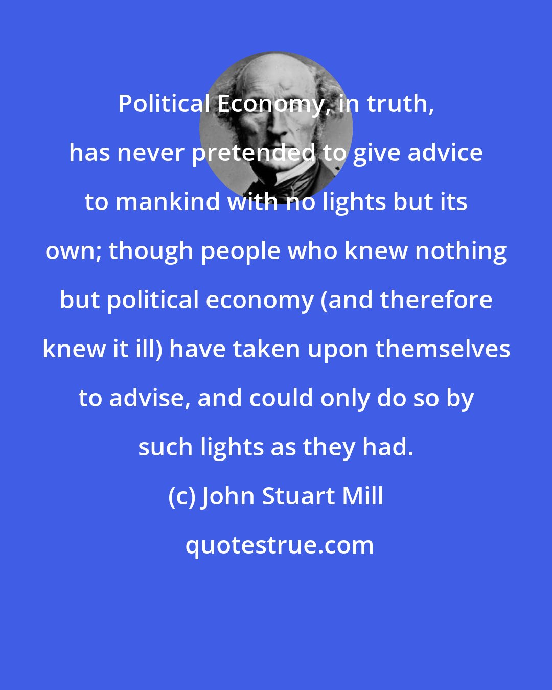 John Stuart Mill: Political Economy, in truth, has never pretended to give advice to mankind with no lights but its own; though people who knew nothing but political economy (and therefore knew it ill) have taken upon themselves to advise, and could only do so by such lights as they had.