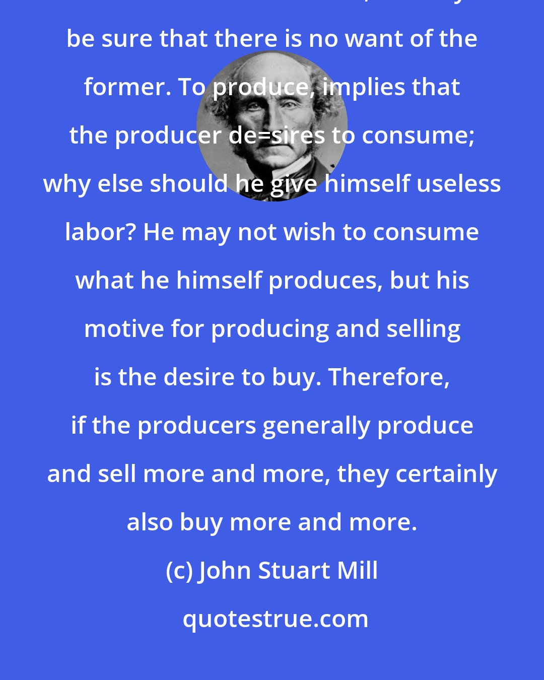 John Stuart Mill: What a country wants to make it richer is never consumption, but production. Where there is the latter, we may be sure that there is no want of the former. To produce, implies that the producer de_sires to consume; why else should he give himself useless labor? He may not wish to consume what he himself produces, but his motive for producing and selling is the desire to buy. Therefore, if the producers generally produce and sell more and more, they certainly also buy more and more.