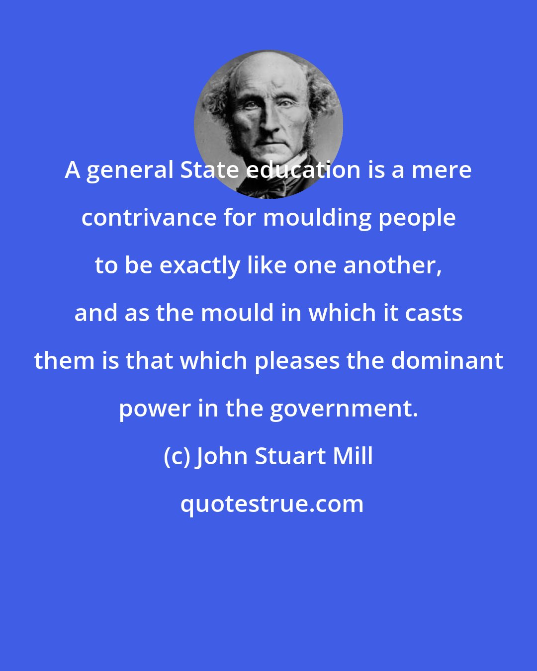 John Stuart Mill: A general State education is a mere contrivance for moulding people to be exactly like one another, and as the mould in which it casts them is that which pleases the dominant power in the government.
