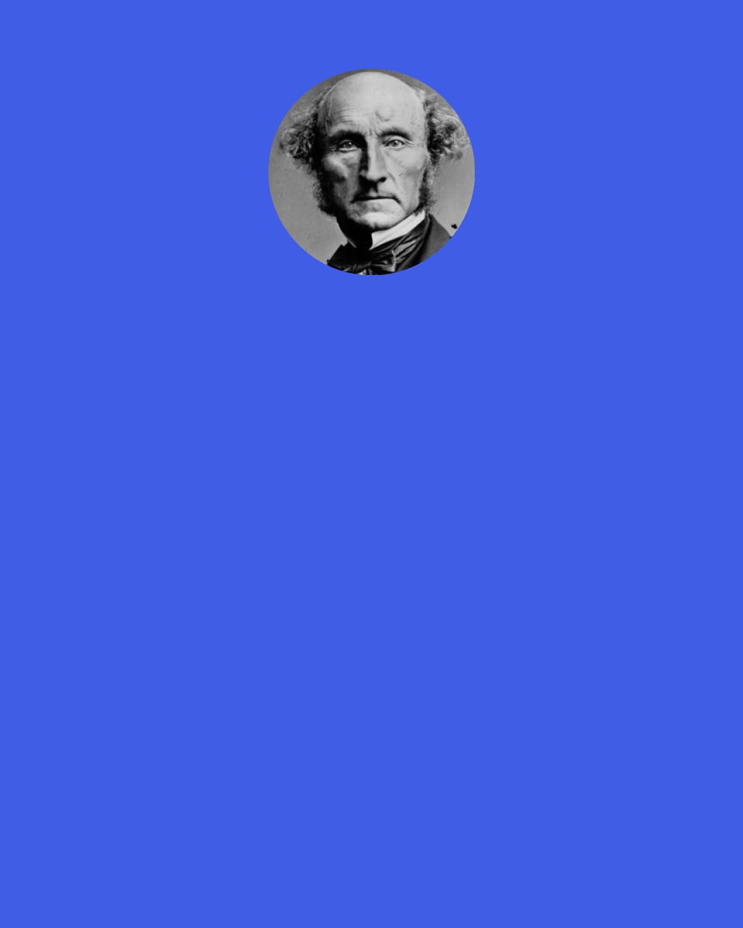 John Stuart Mill: [I] put the question directly to myself: "Suppose that all your objects in life were realized; that all the changes in institutions and opinions which you are looking forward to, could be completely effected at this very instant: would this be a great joy and happiness to you?" And an irrepressible self-consciousness distinctly answered, "No!