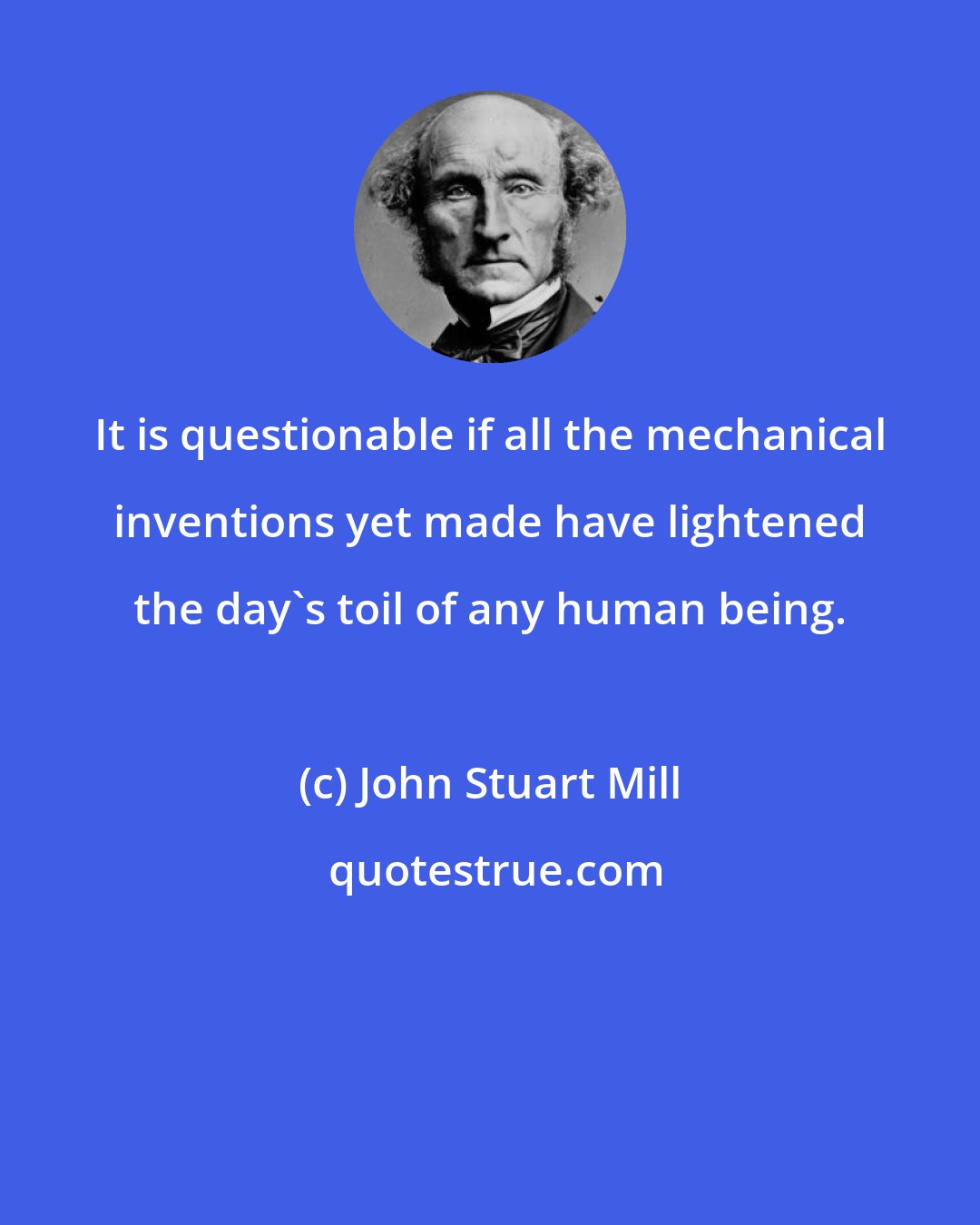 John Stuart Mill: It is questionable if all the mechanical inventions yet made have lightened the day's toil of any human being.