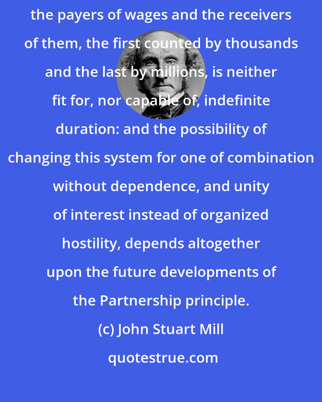 John Stuart Mill: The industrial economy which divides society absolutely into two portions, the payers of wages and the receivers of them, the first counted by thousands and the last by millions, is neither fit for, nor capable of, indefinite duration: and the possibility of changing this system for one of combination without dependence, and unity of interest instead of organized hostility, depends altogether upon the future developments of the Partnership principle.