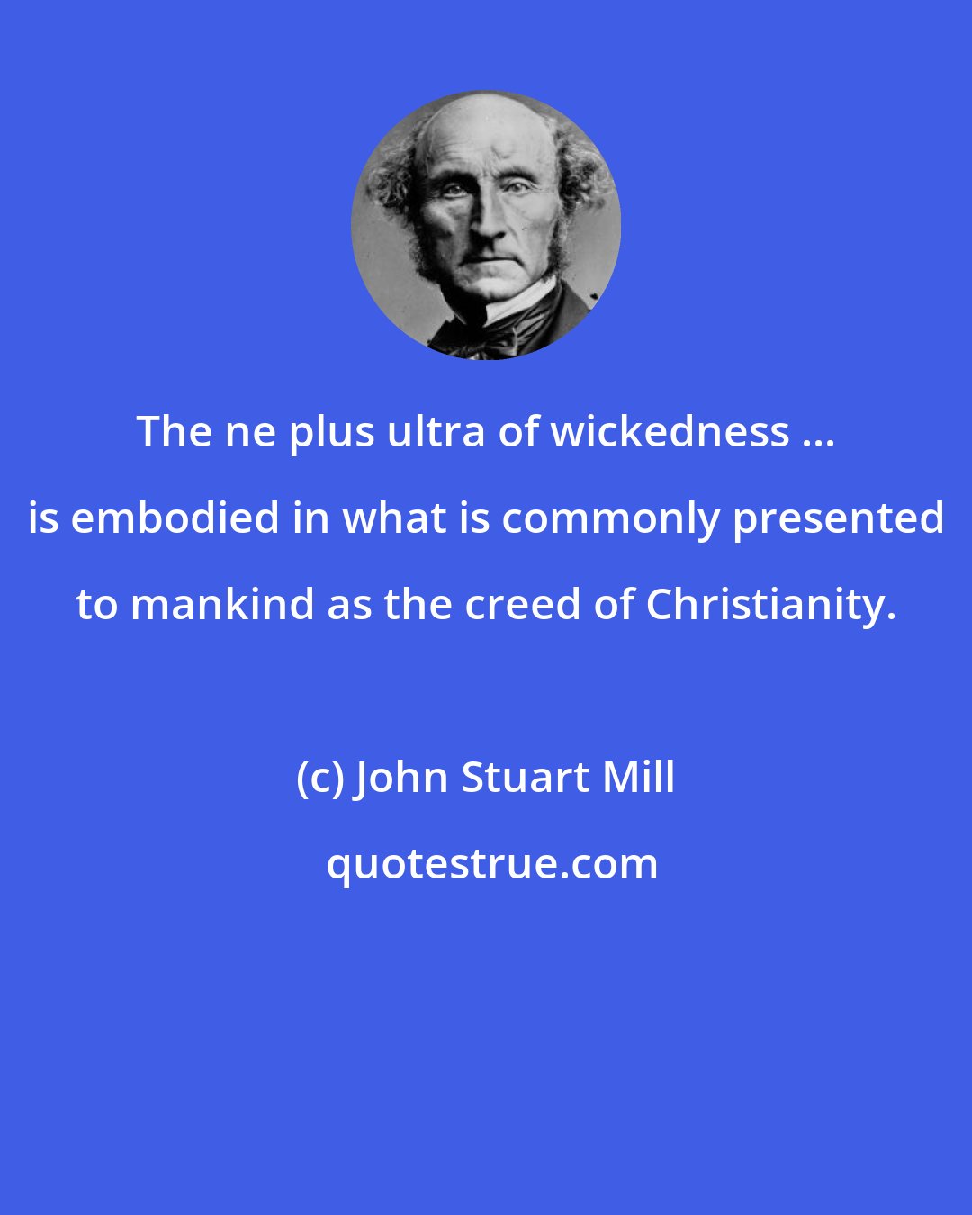 John Stuart Mill: The ne plus ultra of wickedness ... is embodied in what is commonly presented to mankind as the creed of Christianity.