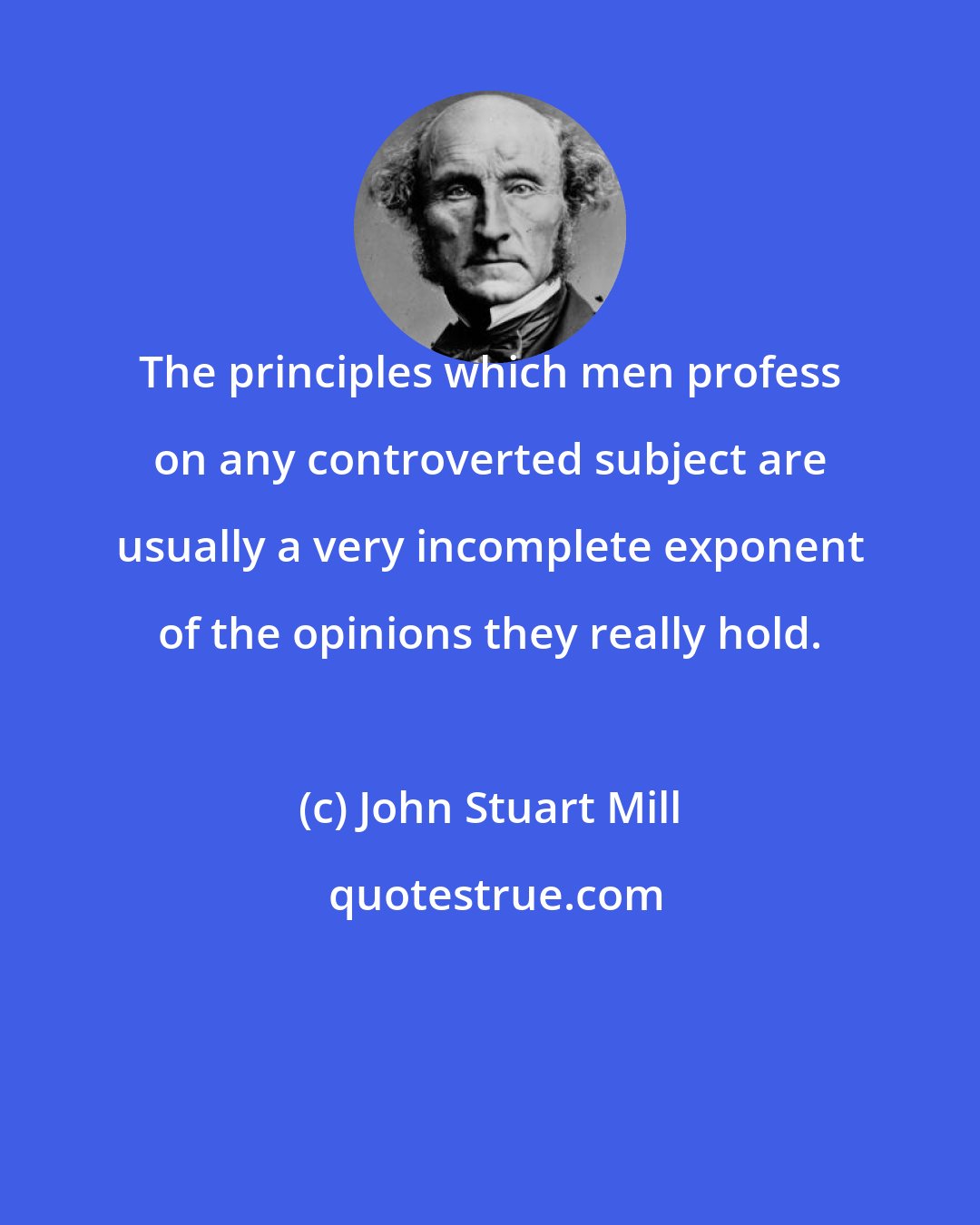 John Stuart Mill: The principles which men profess on any controverted subject are usually a very incomplete exponent of the opinions they really hold.