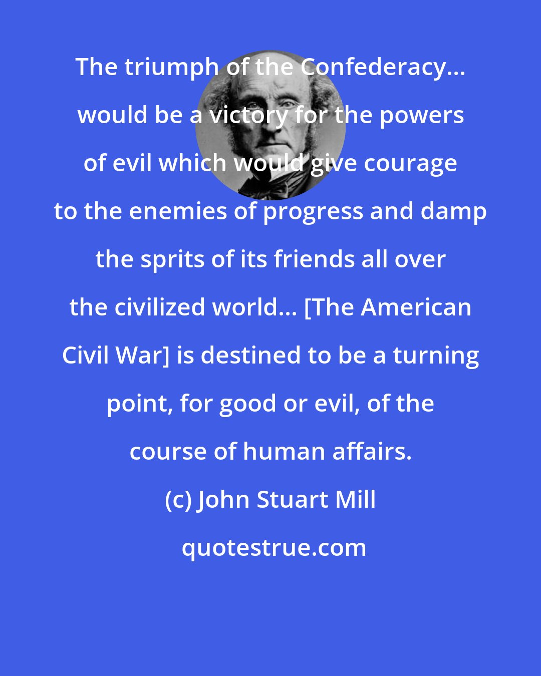 John Stuart Mill: The triumph of the Confederacy... would be a victory for the powers of evil which would give courage to the enemies of progress and damp the sprits of its friends all over the civilized world... [The American Civil War] is destined to be a turning point, for good or evil, of the course of human affairs.