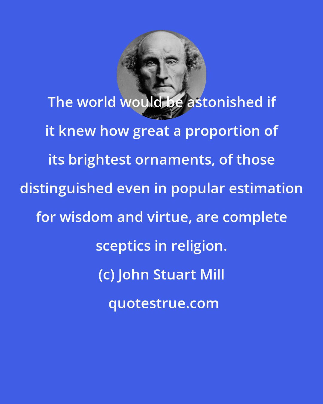 John Stuart Mill: The world would be astonished if it knew how great a proportion of its brightest ornaments, of those distinguished even in popular estimation for wisdom and virtue, are complete sceptics in religion.