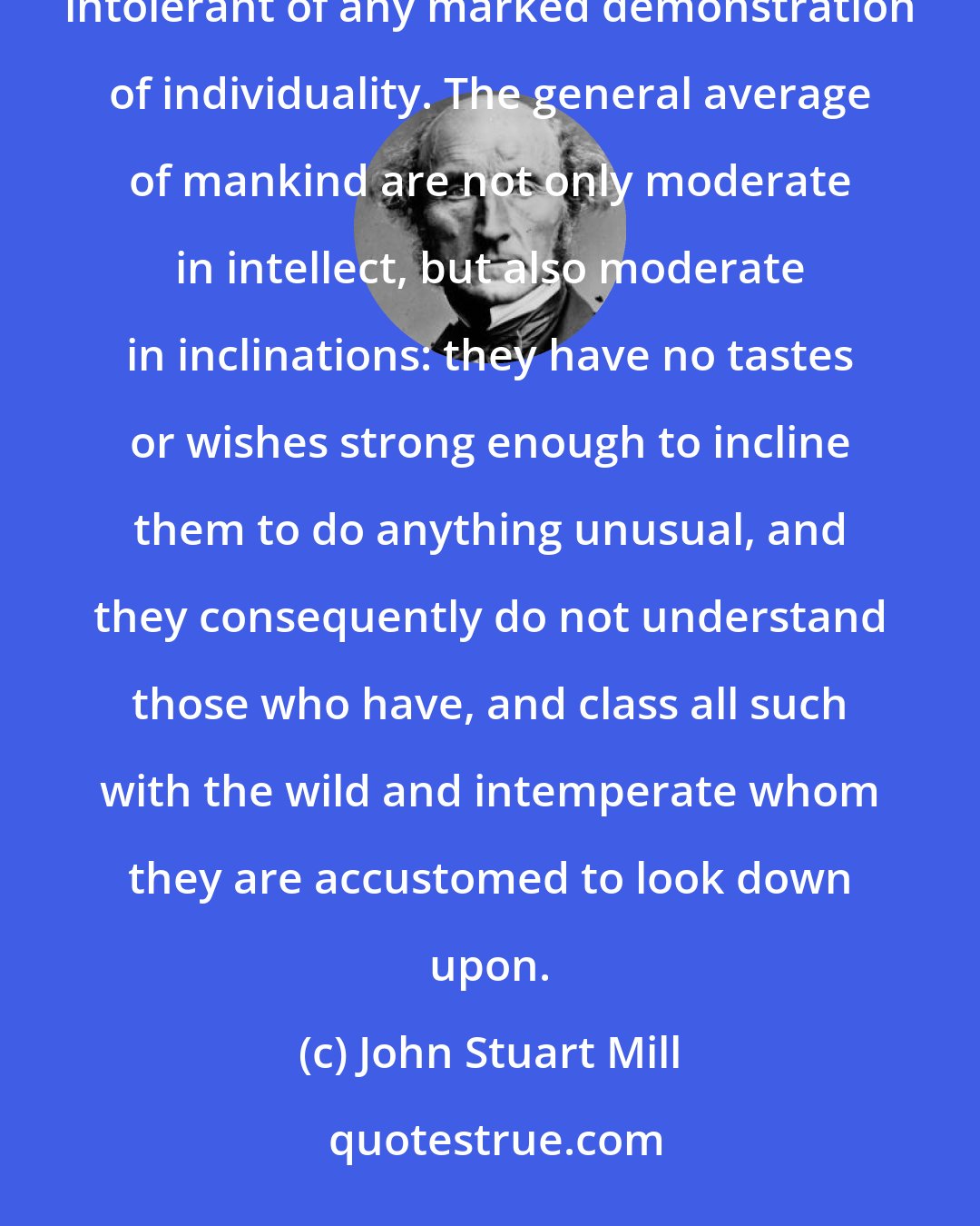 John Stuart Mill: There is one characteristic of the present direction of public opinion, peculiarly calculated to make it intolerant of any marked demonstration of individuality. The general average of mankind are not only moderate in intellect, but also moderate in inclinations: they have no tastes or wishes strong enough to incline them to do anything unusual, and they consequently do not understand those who have, and class all such with the wild and intemperate whom they are accustomed to look down upon.