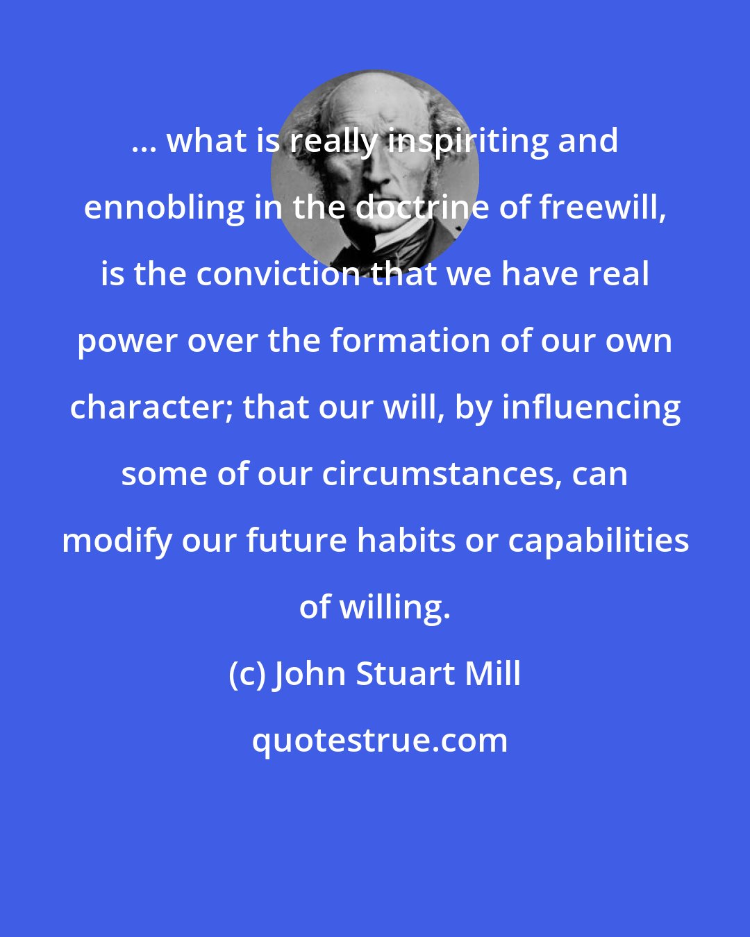 John Stuart Mill: ... what is really inspiriting and ennobling in the doctrine of freewill, is the conviction that we have real power over the formation of our own character; that our will, by influencing some of our circumstances, can modify our future habits or capabilities of willing.