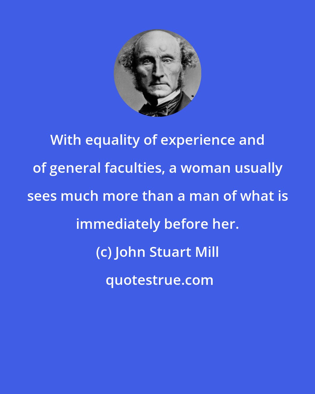 John Stuart Mill: With equality of experience and of general faculties, a woman usually sees much more than a man of what is immediately before her.