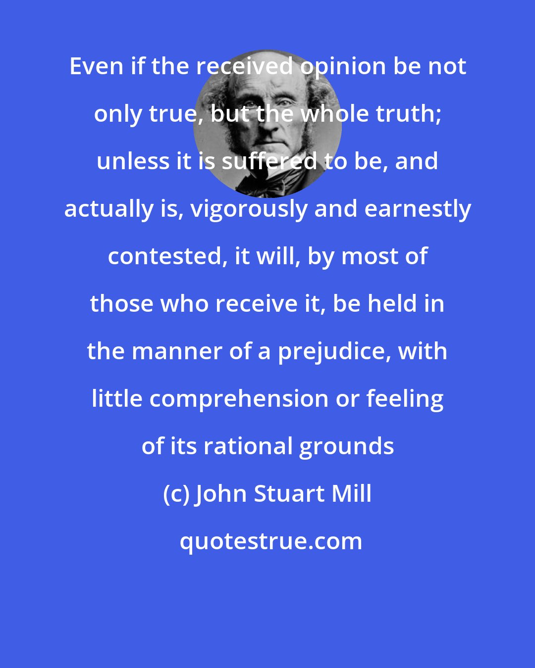 John Stuart Mill: Even if the received opinion be not only true, but the whole truth; unless it is suffered to be, and actually is, vigorously and earnestly contested, it will, by most of those who receive it, be held in the manner of a prejudice, with little comprehension or feeling of its rational grounds