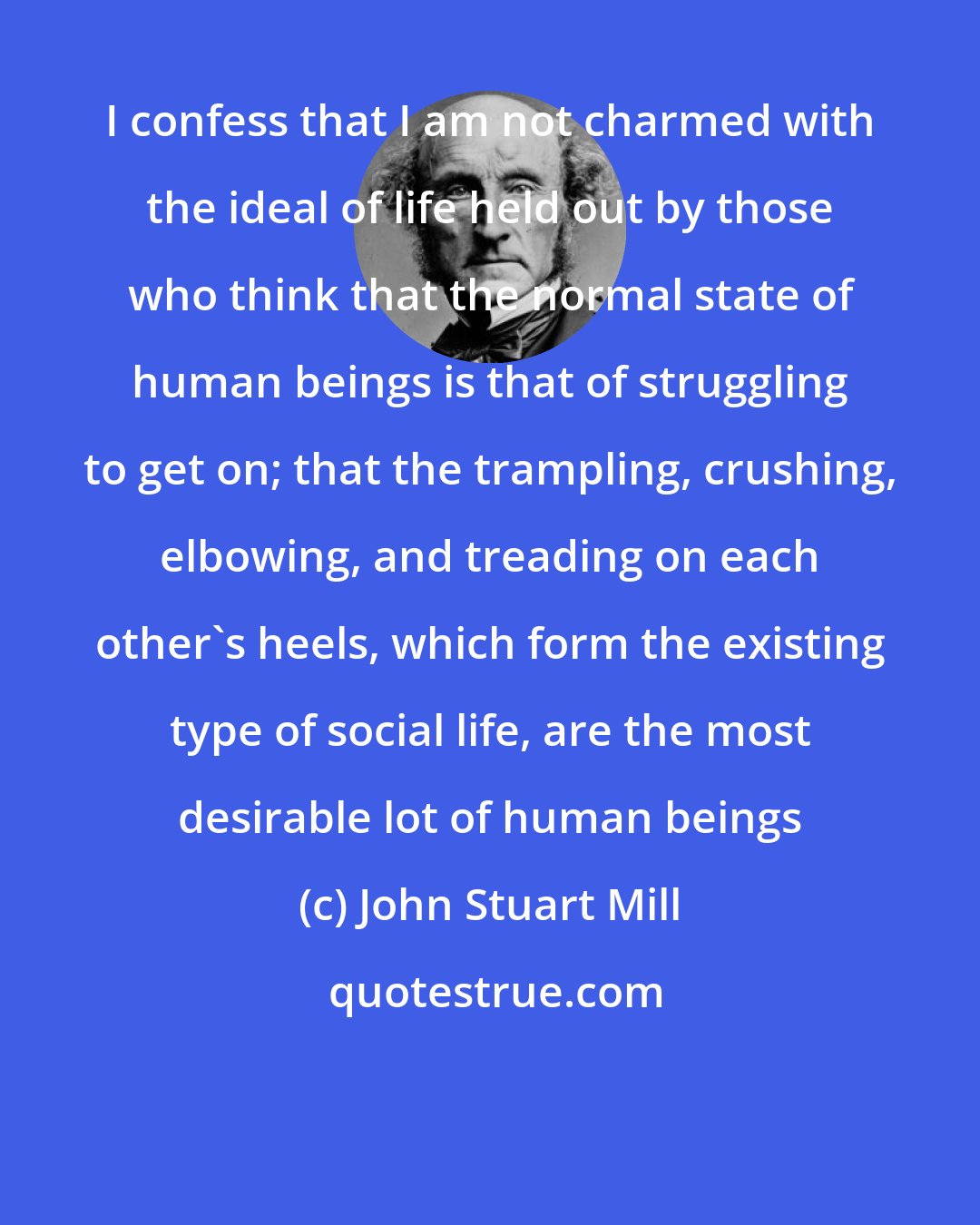 John Stuart Mill: I confess that I am not charmed with the ideal of life held out by those who think that the normal state of human beings is that of struggling to get on; that the trampling, crushing, elbowing, and treading on each other's heels, which form the existing type of social life, are the most desirable lot of human beings