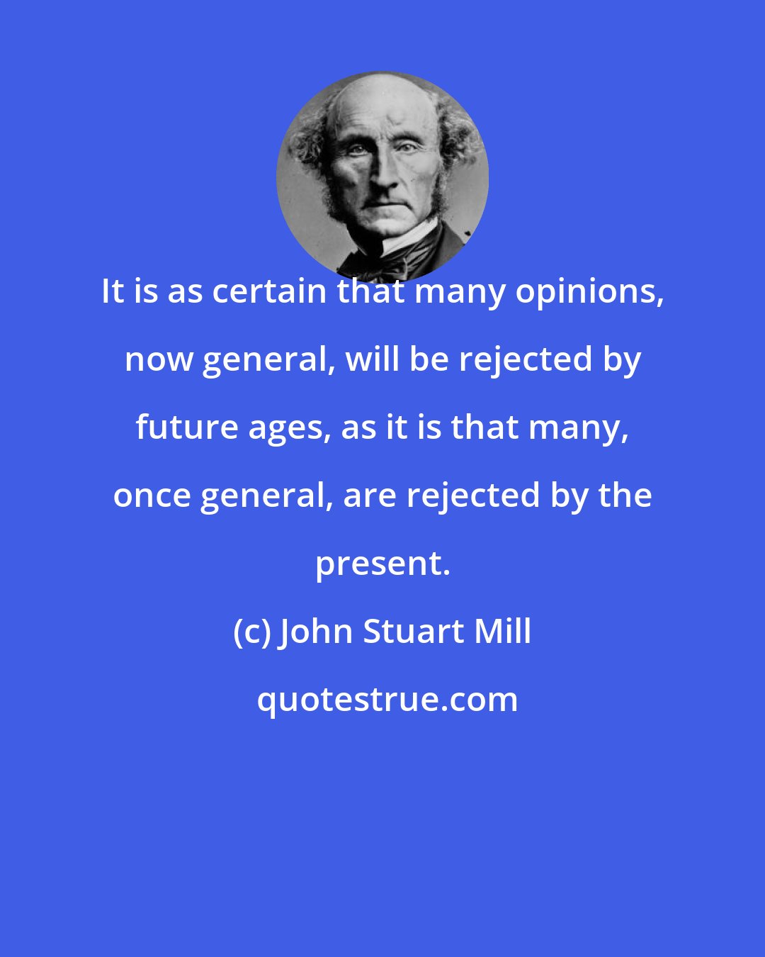 John Stuart Mill: It is as certain that many opinions, now general, will be rejected by future ages, as it is that many, once general, are rejected by the present.