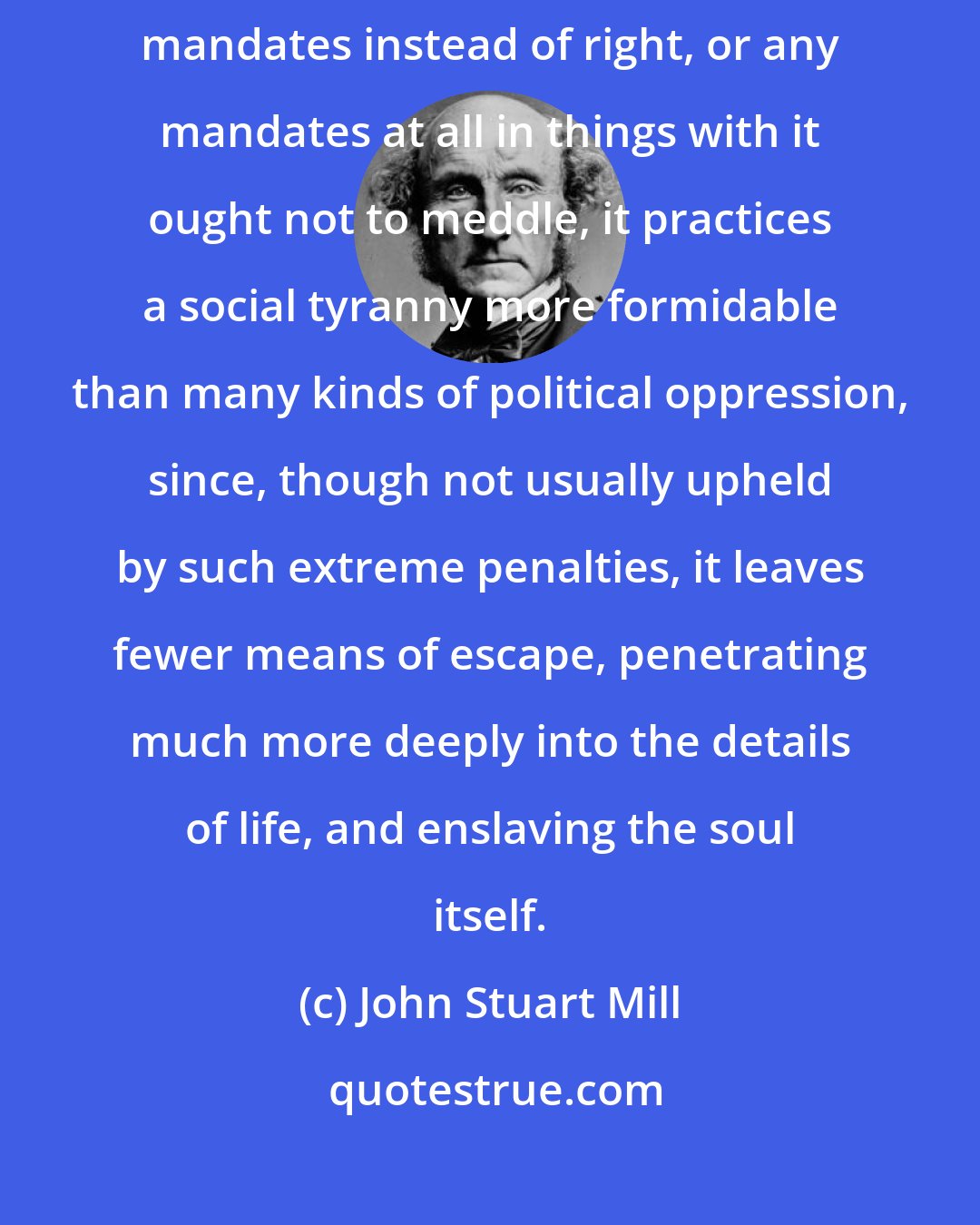 John Stuart Mill: Society can and does execute its own mandates: and if it issues wrong mandates instead of right, or any mandates at all in things with it ought not to meddle, it practices a social tyranny more formidable than many kinds of political oppression, since, though not usually upheld by such extreme penalties, it leaves fewer means of escape, penetrating much more deeply into the details of life, and enslaving the soul itself.