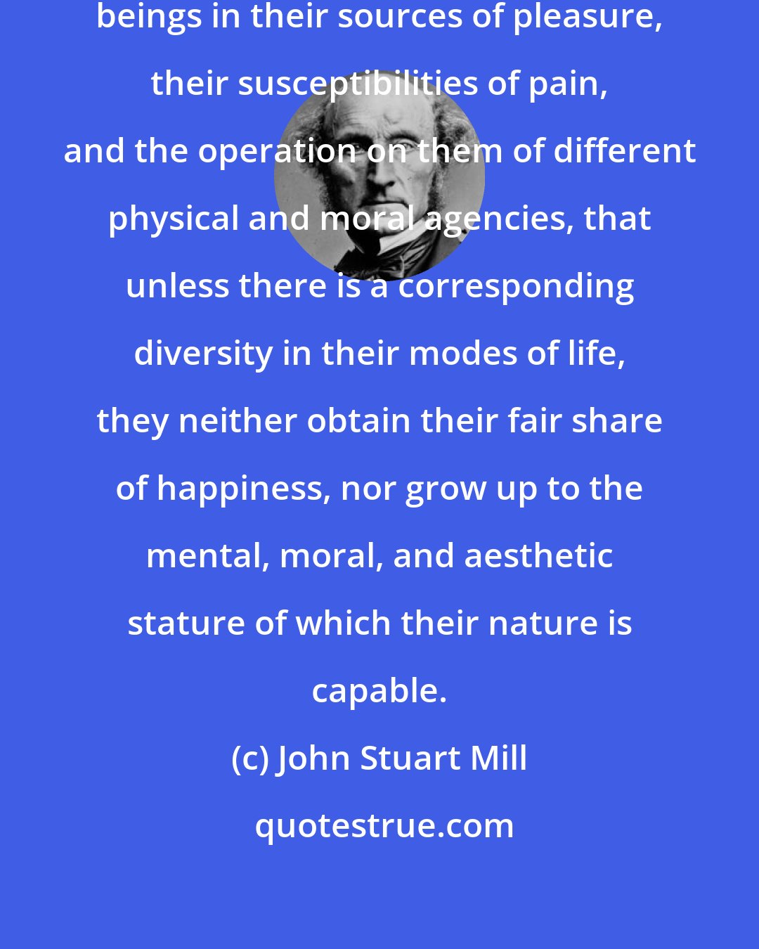 John Stuart Mill: Such are the differences among human beings in their sources of pleasure, their susceptibilities of pain, and the operation on them of different physical and moral agencies, that unless there is a corresponding diversity in their modes of life, they neither obtain their fair share of happiness, nor grow up to the mental, moral, and aesthetic stature of which their nature is capable.