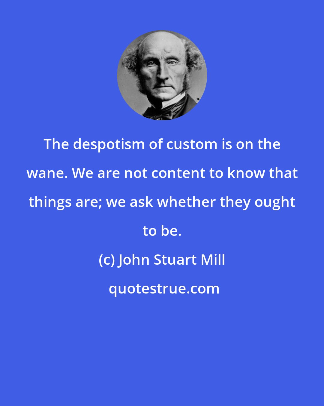 John Stuart Mill: The despotism of custom is on the wane. We are not content to know that things are; we ask whether they ought to be.