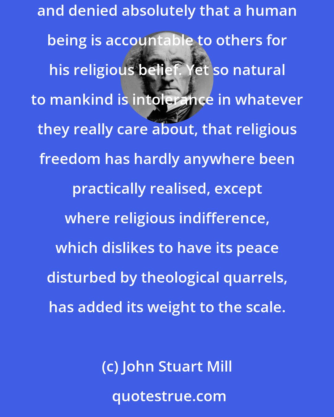 John Stuart Mill: The great writers to whom the world owes what religious liberty it possesses, have mostly asserted freedom of conscience as an indefeasible right, and denied absolutely that a human being is accountable to others for his religious belief. Yet so natural to mankind is intolerance in whatever they really care about, that religious freedom has hardly anywhere been practically realised, except where religious indifference, which dislikes to have its peace disturbed by theological quarrels, has added its weight to the scale.