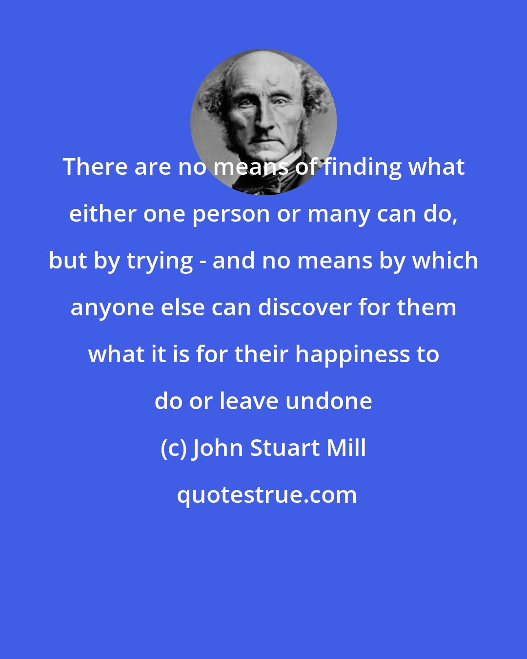 John Stuart Mill: There are no means of finding what either one person or many can do, but by trying - and no means by which anyone else can discover for them what it is for their happiness to do or leave undone