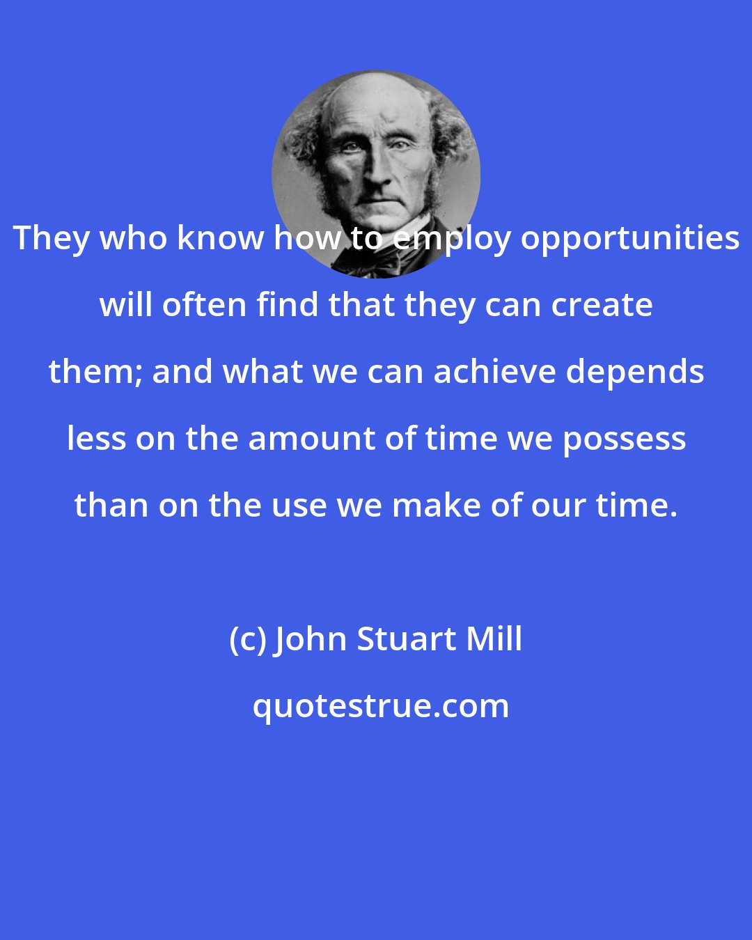 John Stuart Mill: They who know how to employ opportunities will often find that they can create them; and what we can achieve depends less on the amount of time we possess than on the use we make of our time.