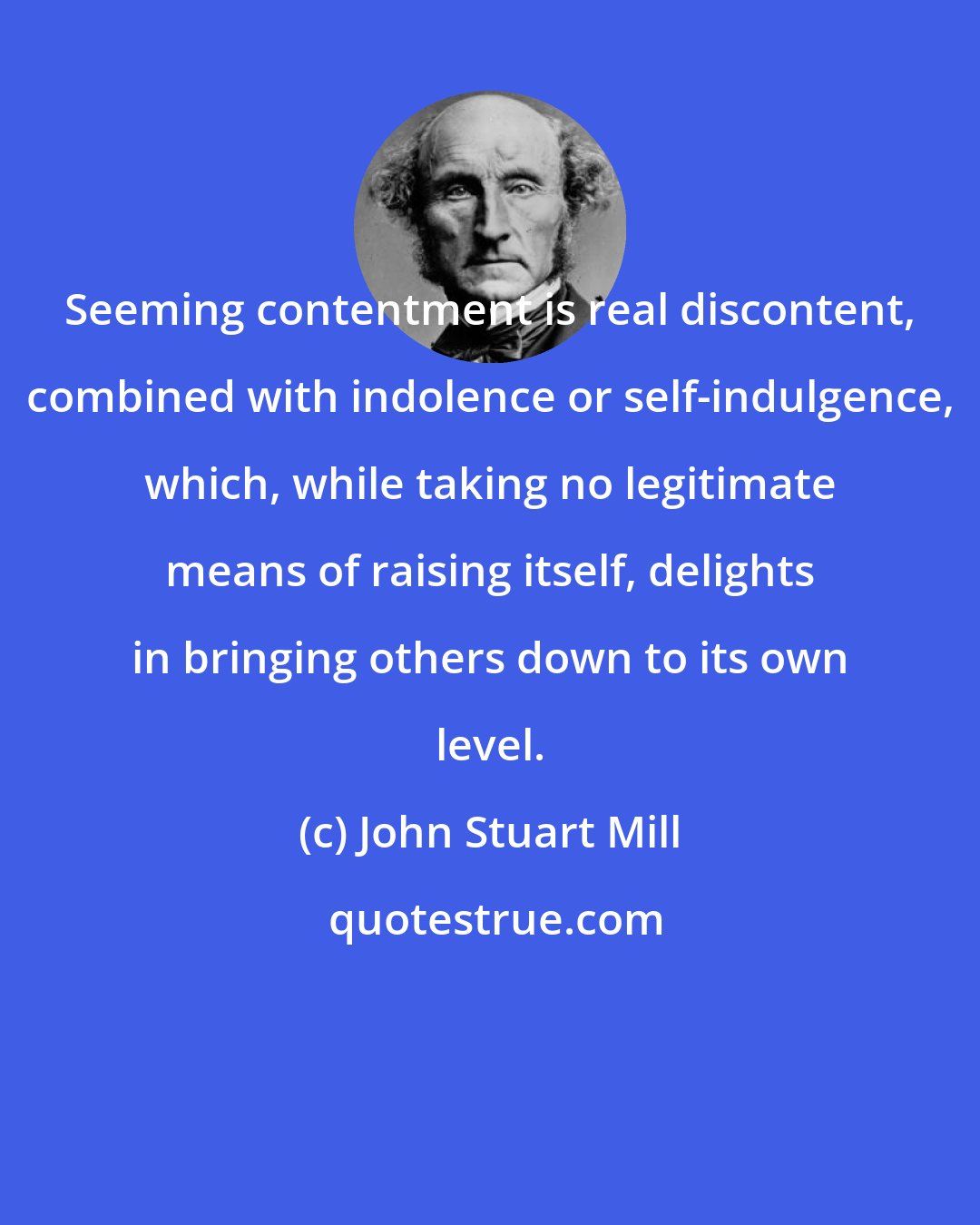 John Stuart Mill: Seeming contentment is real discontent, combined with indolence or self-indulgence, which, while taking no legitimate means of raising itself, delights in bringing others down to its own level.