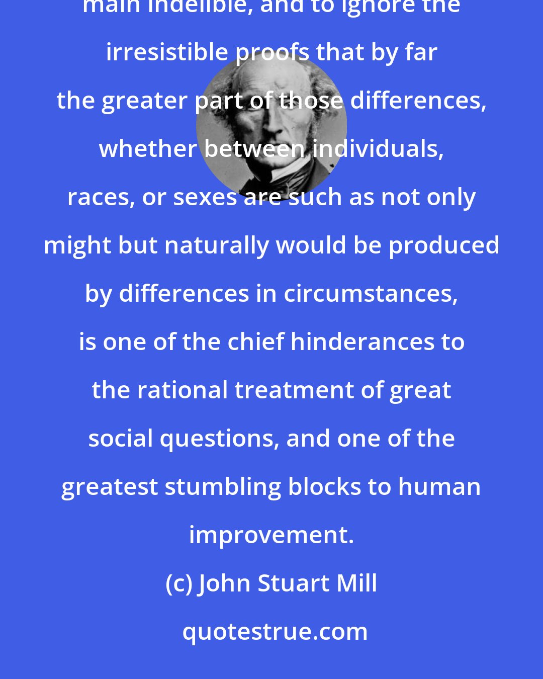 John Stuart Mill: The prevailing tendency to regard all the marked distinctions of human character as innate, and in the main indelible, and to ignore the irresistible proofs that by far the greater part of those differences, whether between individuals, races, or sexes are such as not only might but naturally would be produced by differences in circumstances, is one of the chief hinderances to the rational treatment of great social questions, and one of the greatest stumbling blocks to human improvement.