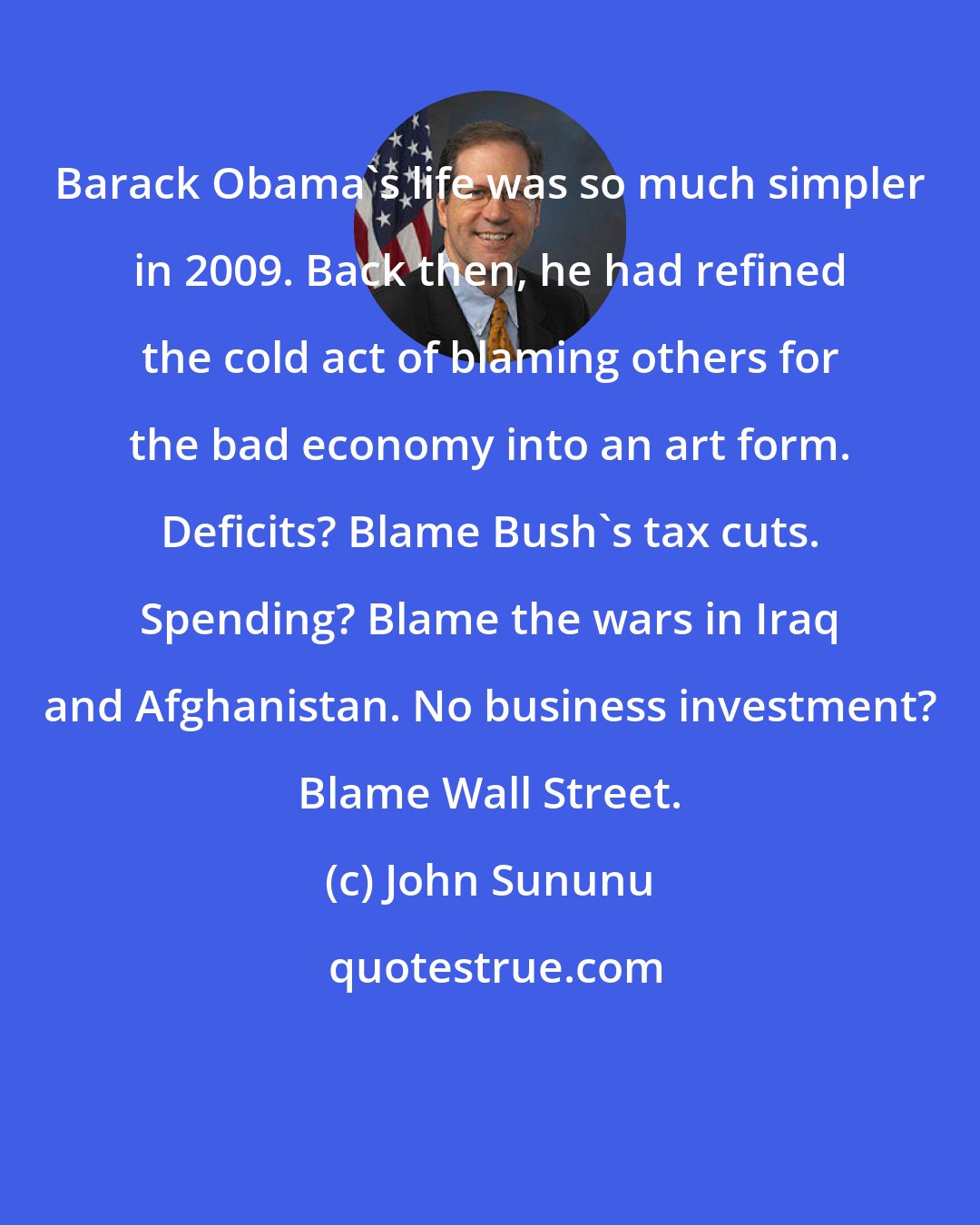 John Sununu: Barack Obama's life was so much simpler in 2009. Back then, he had refined the cold act of blaming others for the bad economy into an art form. Deficits? Blame Bush's tax cuts. Spending? Blame the wars in Iraq and Afghanistan. No business investment? Blame Wall Street.