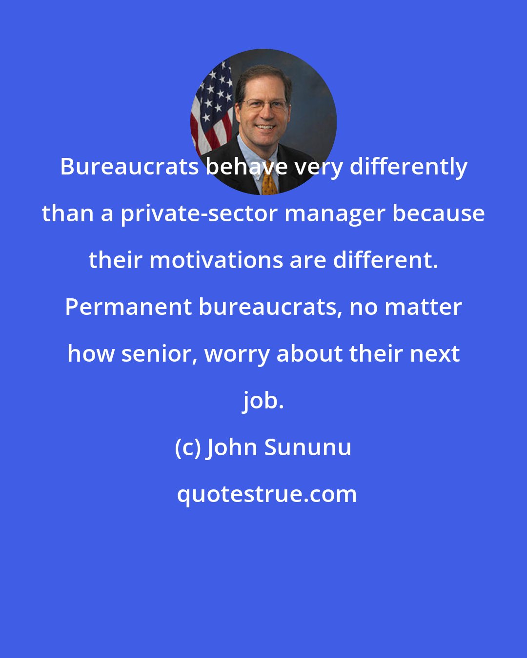 John Sununu: Bureaucrats behave very differently than a private-sector manager because their motivations are different. Permanent bureaucrats, no matter how senior, worry about their next job.