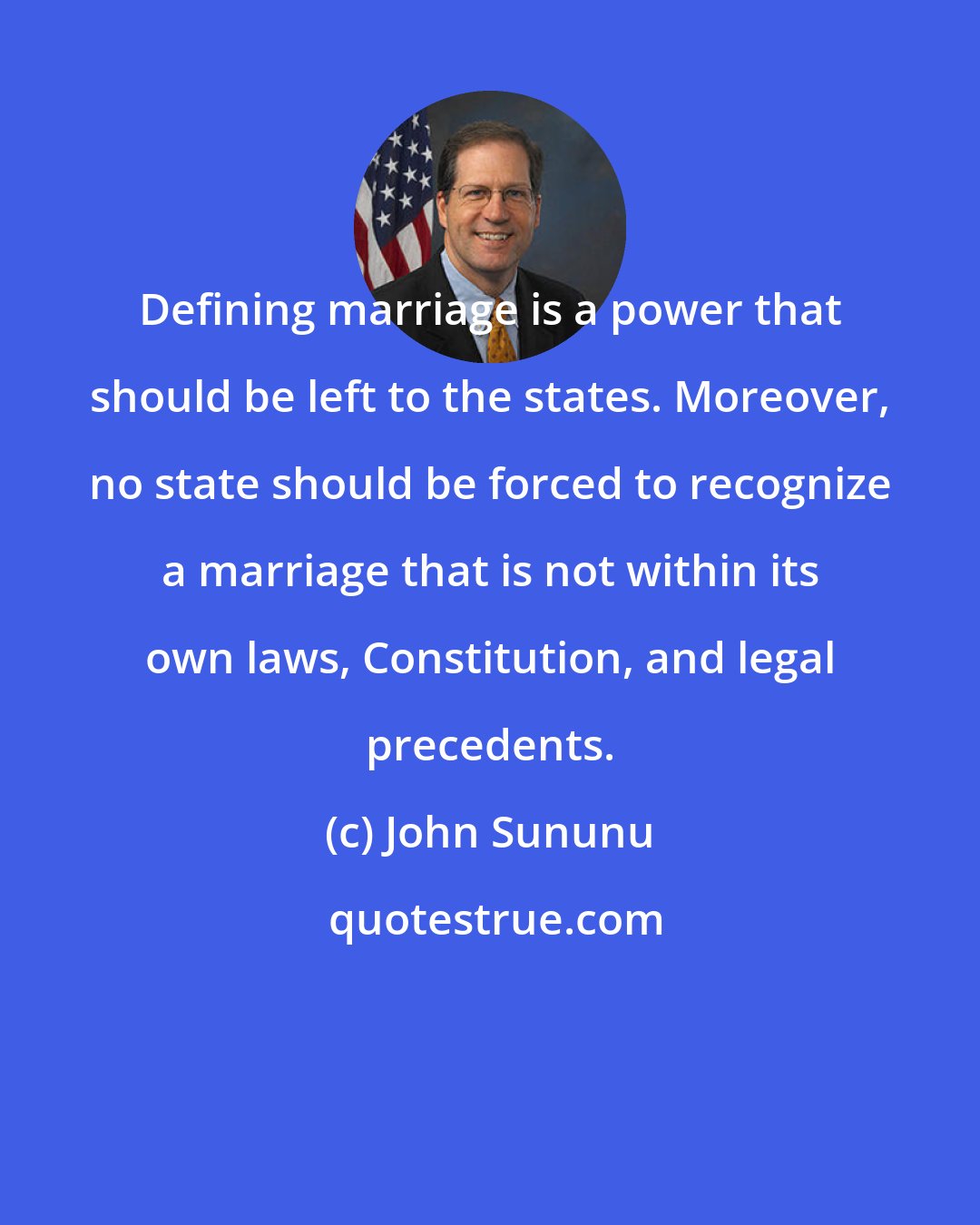 John Sununu: Defining marriage is a power that should be left to the states. Moreover, no state should be forced to recognize a marriage that is not within its own laws, Constitution, and legal precedents.