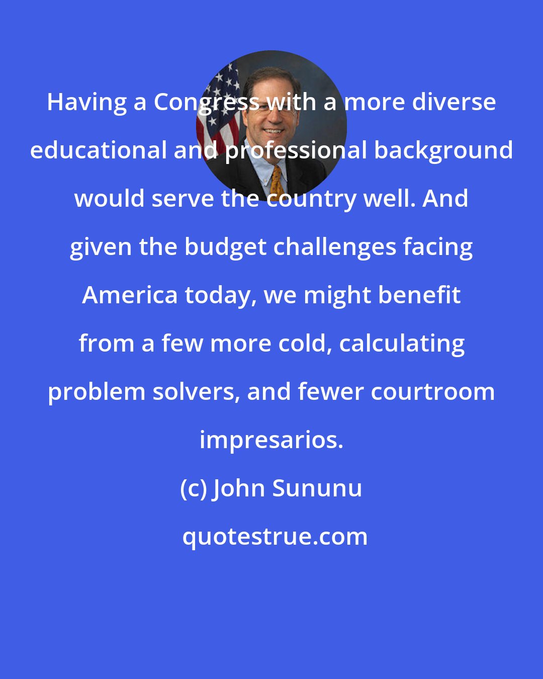 John Sununu: Having a Congress with a more diverse educational and professional background would serve the country well. And given the budget challenges facing America today, we might benefit from a few more cold, calculating problem solvers, and fewer courtroom impresarios.