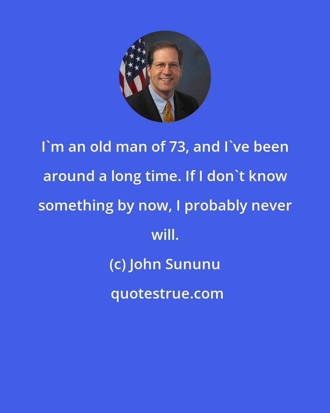 John Sununu: I'm an old man of 73, and I've been around a long time. If I don't know something by now, I probably never will.