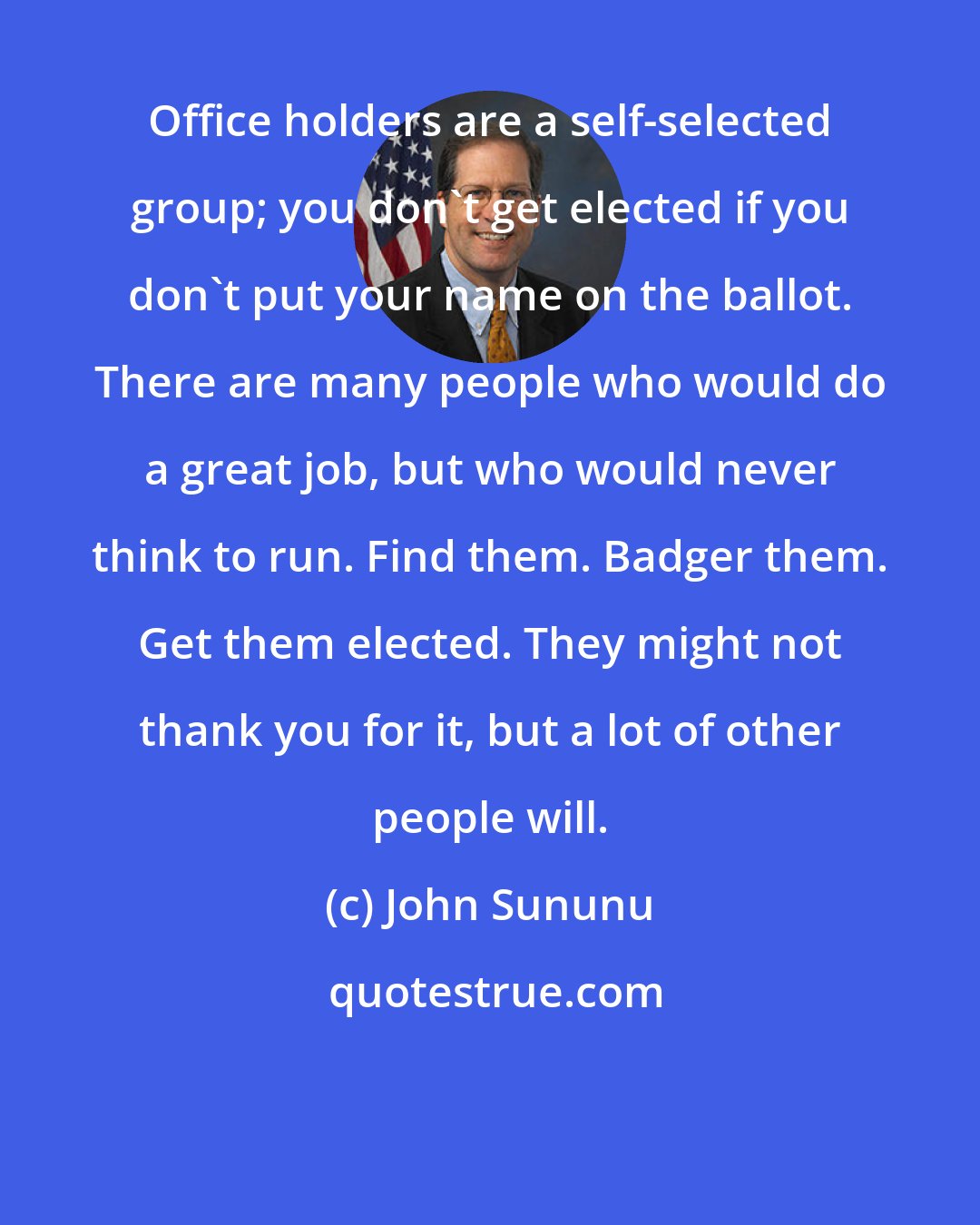 John Sununu: Office holders are a self-selected group; you don't get elected if you don't put your name on the ballot. There are many people who would do a great job, but who would never think to run. Find them. Badger them. Get them elected. They might not thank you for it, but a lot of other people will.