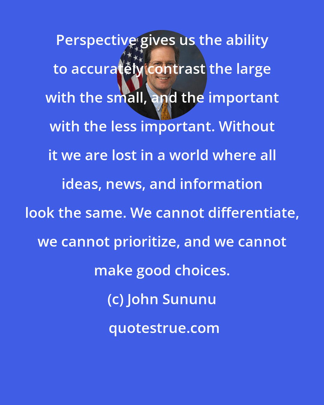 John Sununu: Perspective gives us the ability to accurately contrast the large with the small, and the important with the less important. Without it we are lost in a world where all ideas, news, and information look the same. We cannot differentiate, we cannot prioritize, and we cannot make good choices.