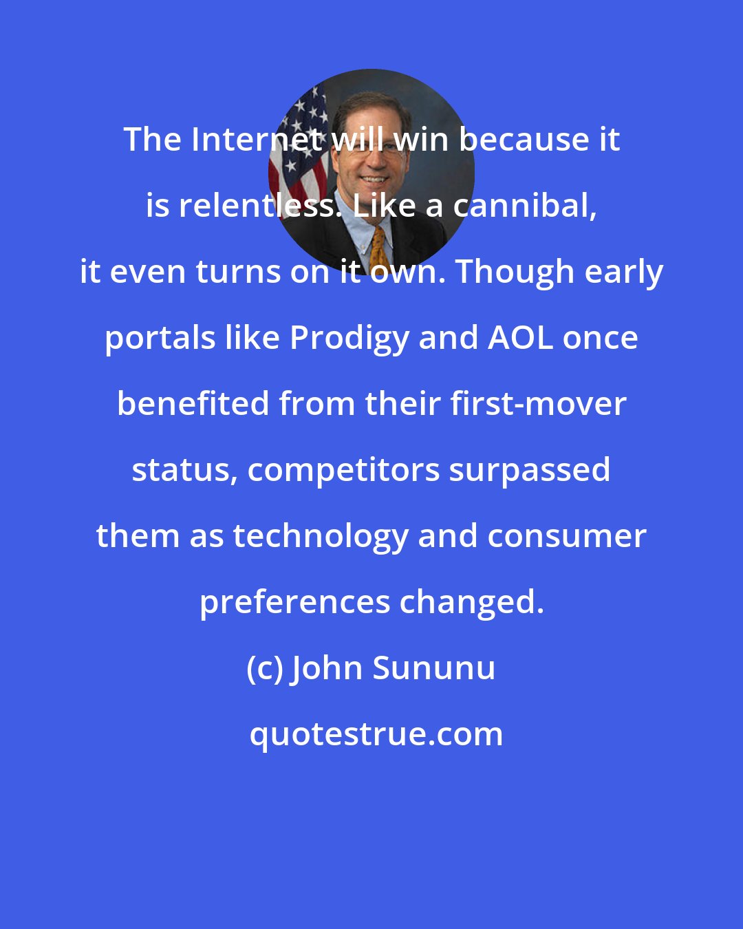 John Sununu: The Internet will win because it is relentless. Like a cannibal, it even turns on it own. Though early portals like Prodigy and AOL once benefited from their first-mover status, competitors surpassed them as technology and consumer preferences changed.