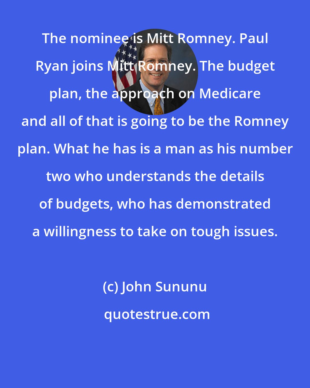 John Sununu: The nominee is Mitt Romney. Paul Ryan joins Mitt Romney. The budget plan, the approach on Medicare and all of that is going to be the Romney plan. What he has is a man as his number two who understands the details of budgets, who has demonstrated a willingness to take on tough issues.