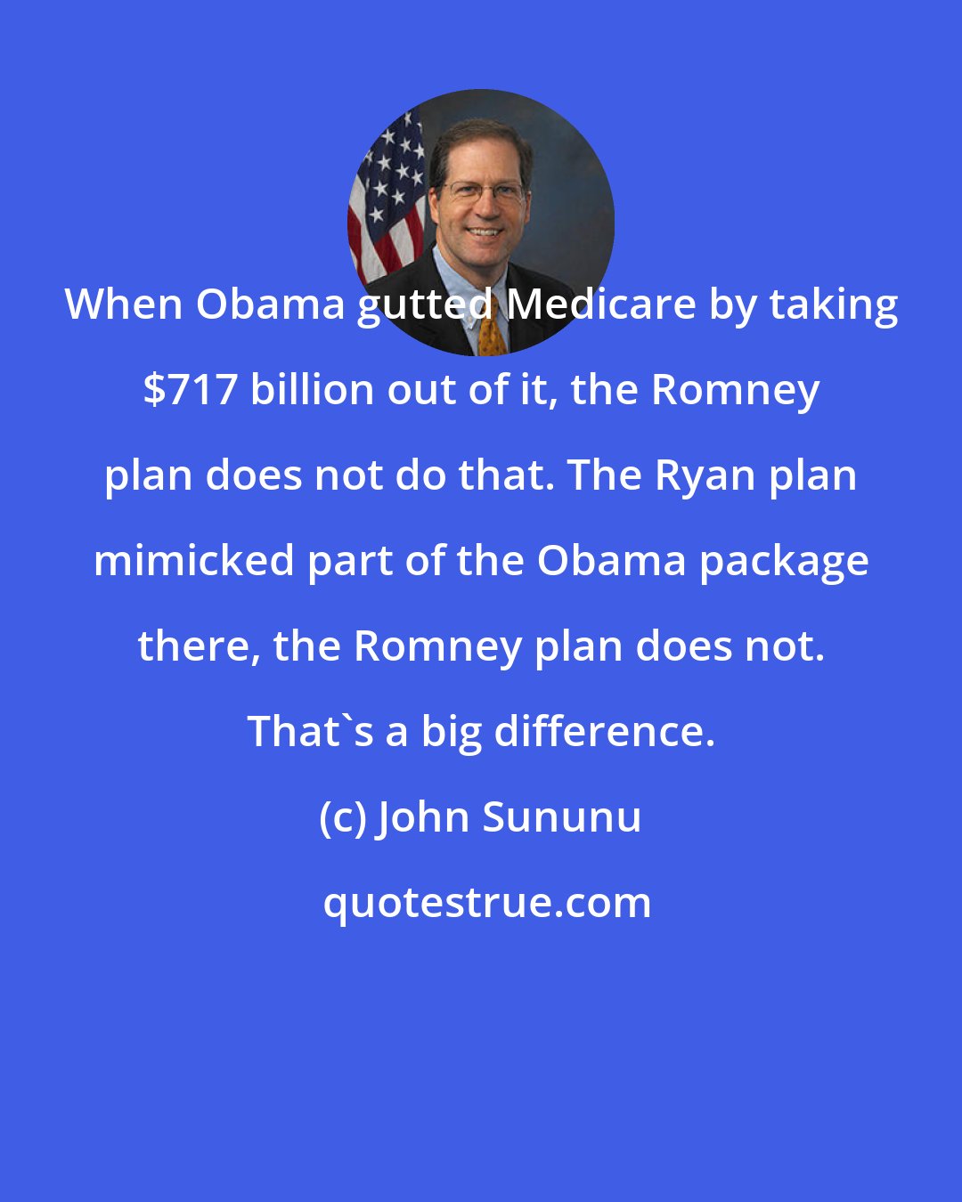 John Sununu: When Obama gutted Medicare by taking $717 billion out of it, the Romney plan does not do that. The Ryan plan mimicked part of the Obama package there, the Romney plan does not. That's a big difference.