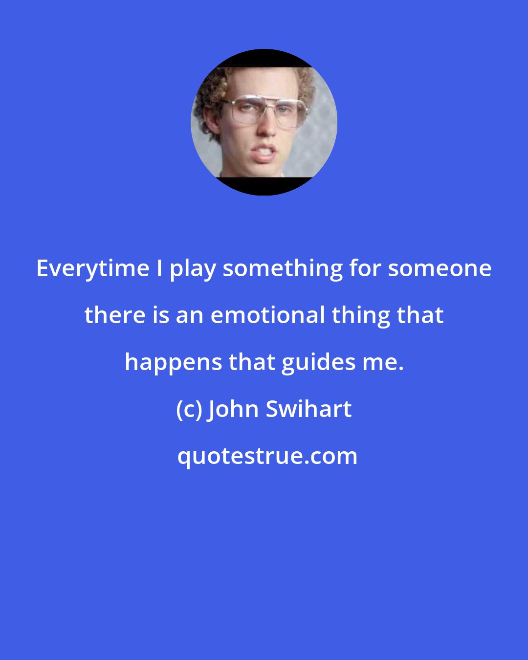 John Swihart: Everytime I play something for someone there is an emotional thing that happens that guides me.
