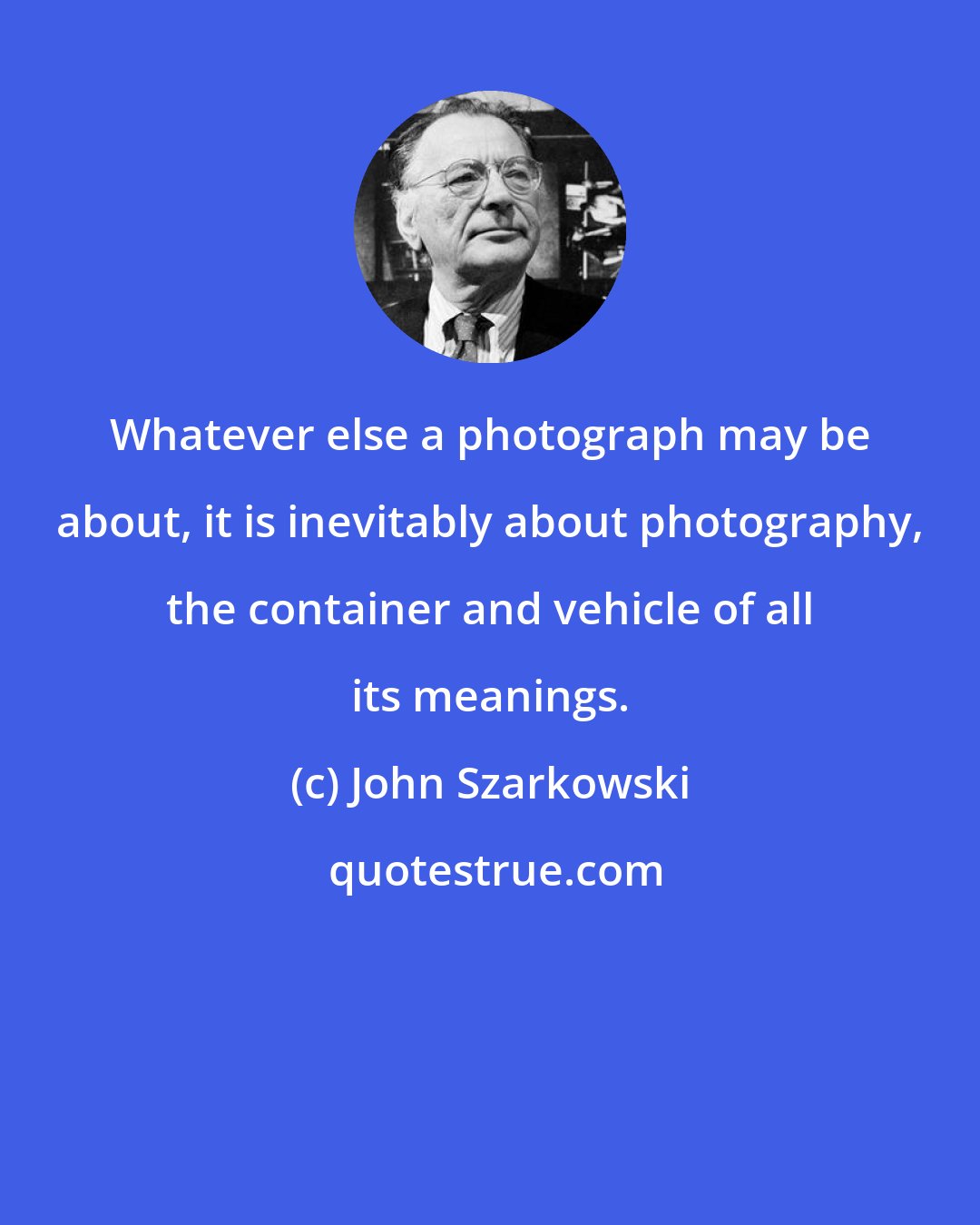 John Szarkowski: Whatever else a photograph may be about, it is inevitably about photography, the container and vehicle of all its meanings.