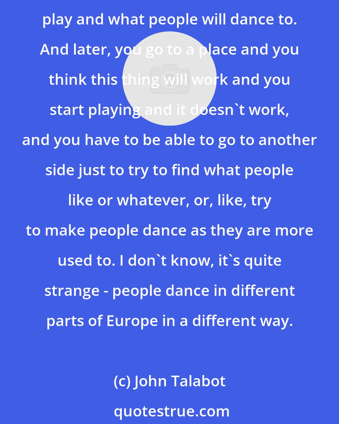 John Talabot: Every city is different for playing, actually. That's one of the hardest things: to play abroad. Because sometimes you know your city and your audience and you know what to play and what people will dance to. And later, you go to a place and you think this thing will work and you start playing and it doesn't work, and you have to be able to go to another side just to try to find what people like or whatever, or, like, try to make people dance as they are more used to. I don't know, it's quite strange - people dance in different parts of Europe in a different way.