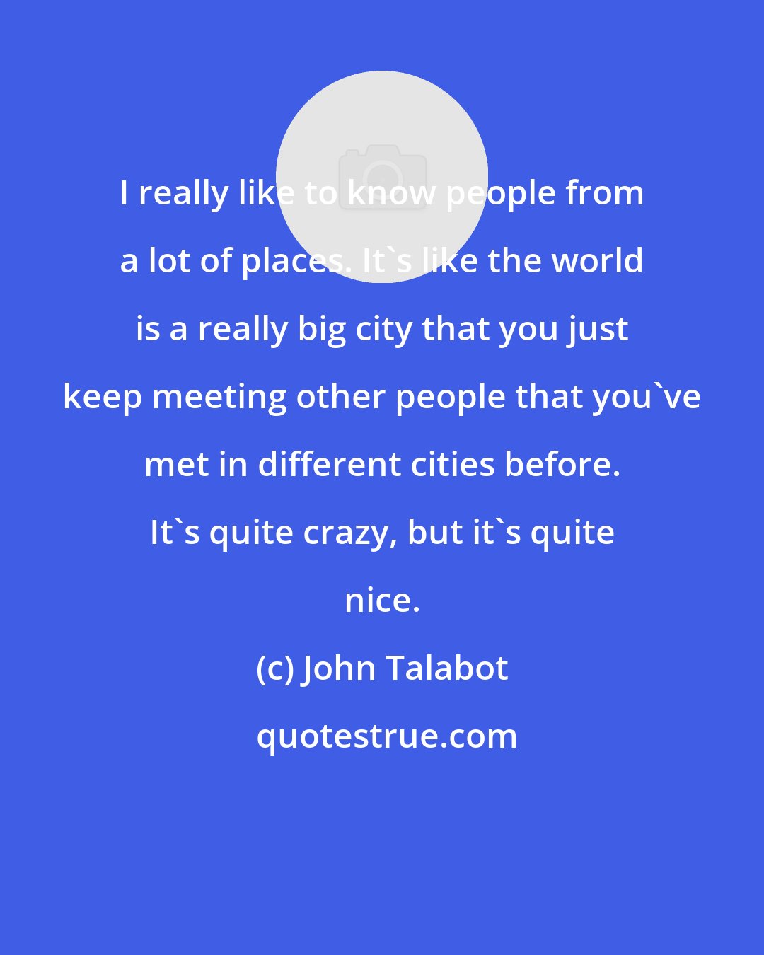 John Talabot: I really like to know people from a lot of places. It's like the world is a really big city that you just keep meeting other people that you've met in different cities before. It's quite crazy, but it's quite nice.