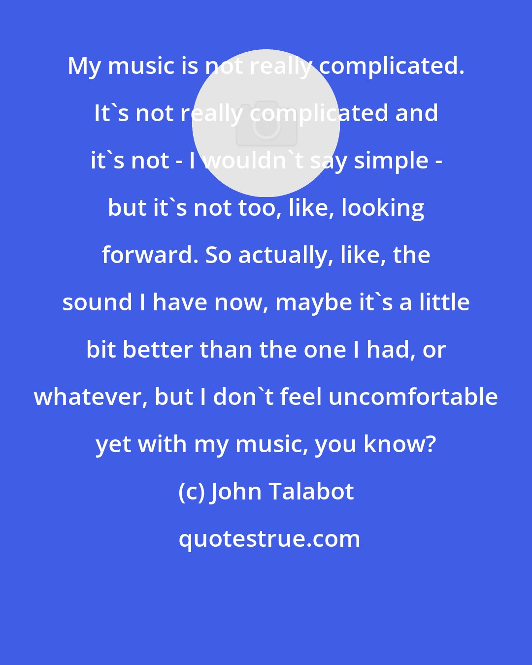 John Talabot: My music is not really complicated. It's not really complicated and it's not - I wouldn't say simple - but it's not too, like, looking forward. So actually, like, the sound I have now, maybe it's a little bit better than the one I had, or whatever, but I don't feel uncomfortable yet with my music, you know?