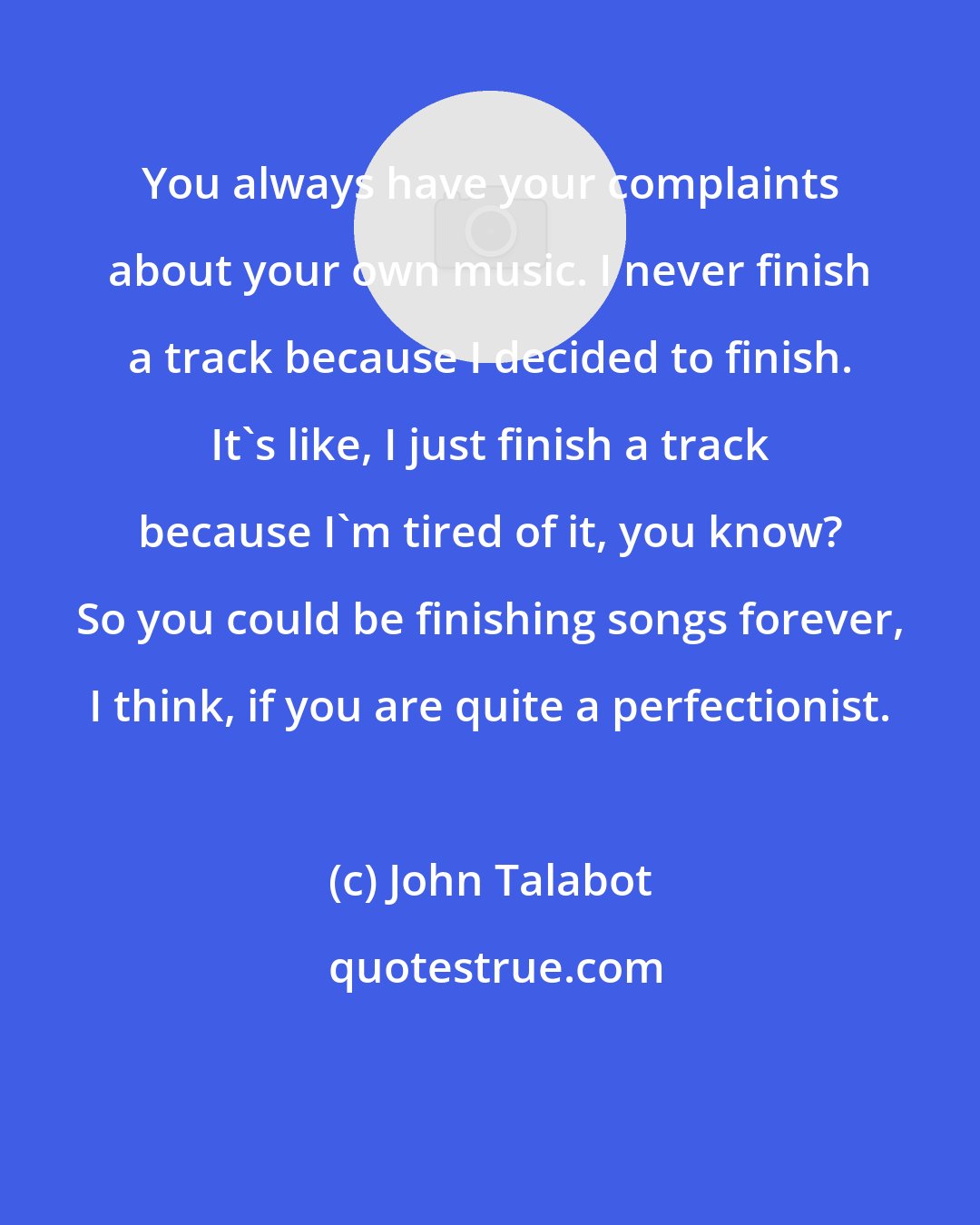 John Talabot: You always have your complaints about your own music. I never finish a track because I decided to finish. It's like, I just finish a track because I'm tired of it, you know? So you could be finishing songs forever, I think, if you are quite a perfectionist.