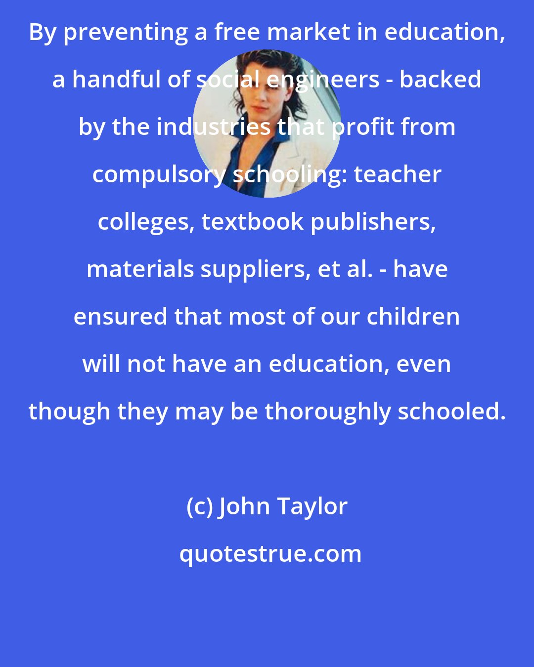 John Taylor: By preventing a free market in education, a handful of social engineers - backed by the industries that profit from compulsory schooling: teacher colleges, textbook publishers, materials suppliers, et al. - have ensured that most of our children will not have an education, even though they may be thoroughly schooled.