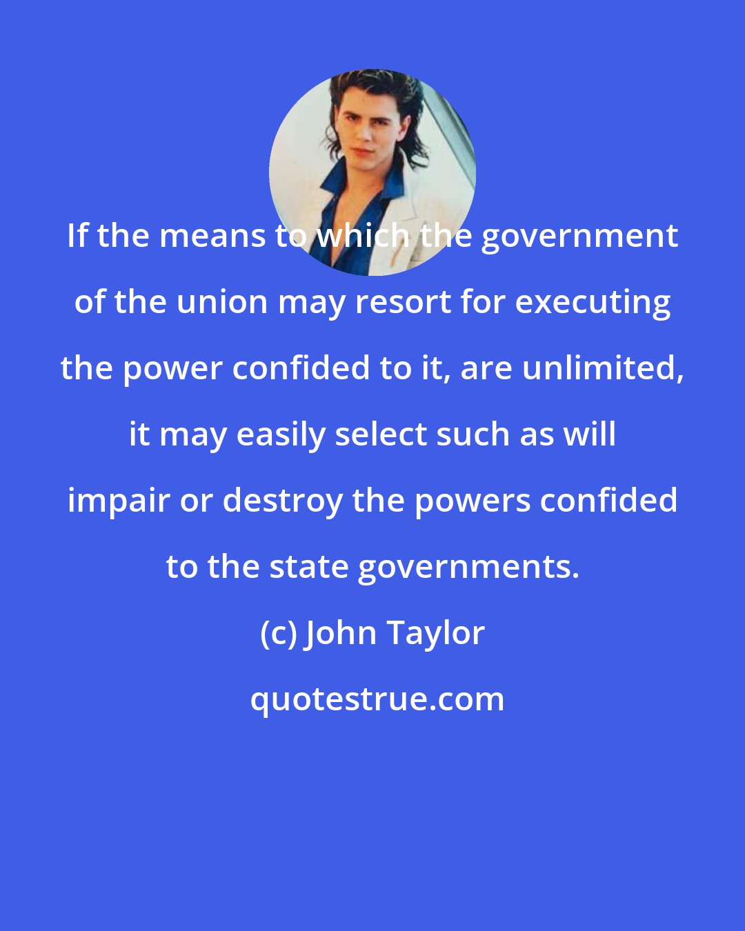 John Taylor: If the means to which the government of the union may resort for executing the power confided to it, are unlimited, it may easily select such as will impair or destroy the powers confided to the state governments.