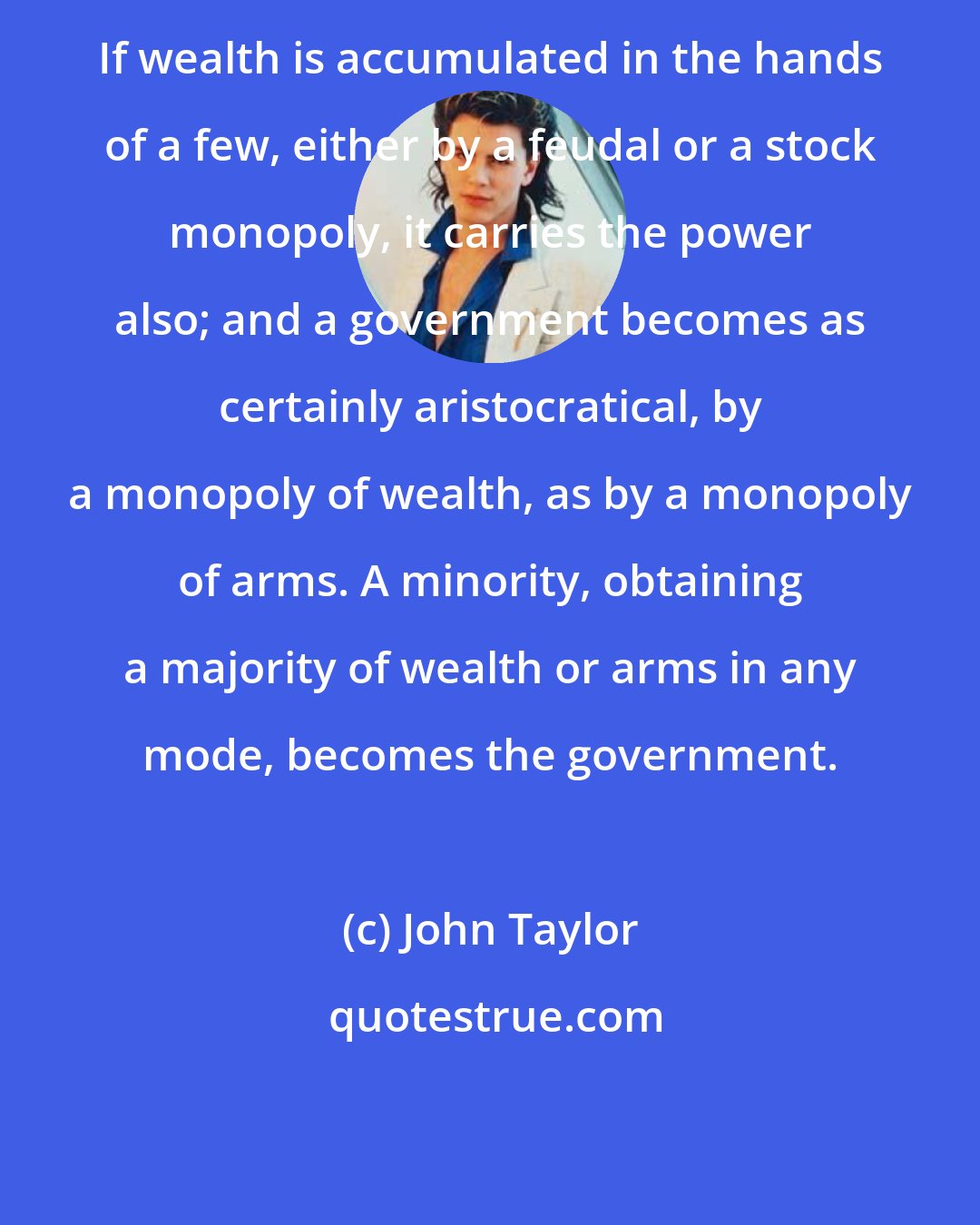 John Taylor: If wealth is accumulated in the hands of a few, either by a feudal or a stock monopoly, it carries the power also; and a government becomes as certainly aristocratical, by a monopoly of wealth, as by a monopoly of arms. A minority, obtaining a majority of wealth or arms in any mode, becomes the government.