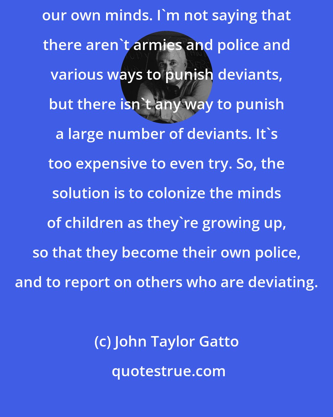 John Taylor Gatto: A lot of the strings that hold us like puppets are really inventions of our own minds. I'm not saying that there aren't armies and police and various ways to punish deviants, but there isn't any way to punish a large number of deviants. It's too expensive to even try. So, the solution is to colonize the minds of children as they're growing up, so that they become their own police, and to report on others who are deviating.