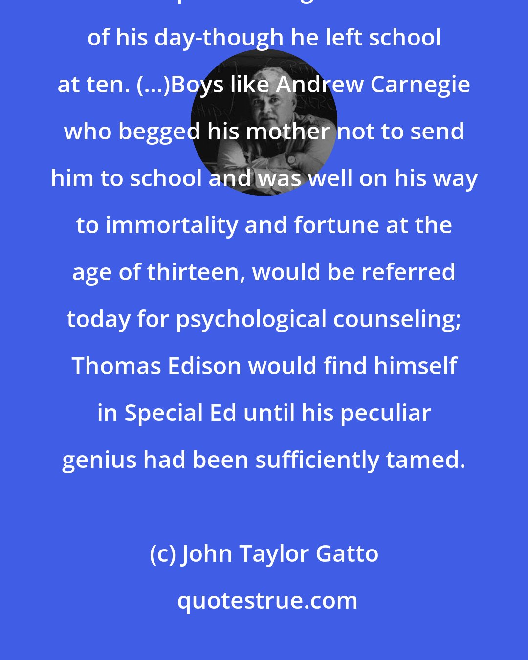 John Taylor Gatto: As a writer, politician, scientist, and businessman, [Ben] Franklin had few equals among the educated of his day-though he left school at ten. (...)Boys like Andrew Carnegie who begged his mother not to send him to school and was well on his way to immortality and fortune at the age of thirteen, would be referred today for psychological counseling; Thomas Edison would find himself in Special Ed until his peculiar genius had been sufficiently tamed.