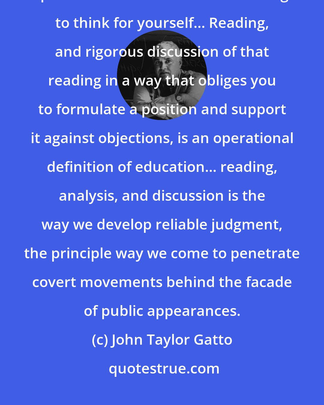 John Taylor Gatto: Close reading of tough-minded writing is still the best, cheapest, and quickest method known for learning to think for yourself... Reading, and rigorous discussion of that reading in a way that obliges you to formulate a position and support it against objections, is an operational definition of education... reading, analysis, and discussion is the way we develop reliable judgment, the principle way we come to penetrate covert movements behind the facade of public appearances.