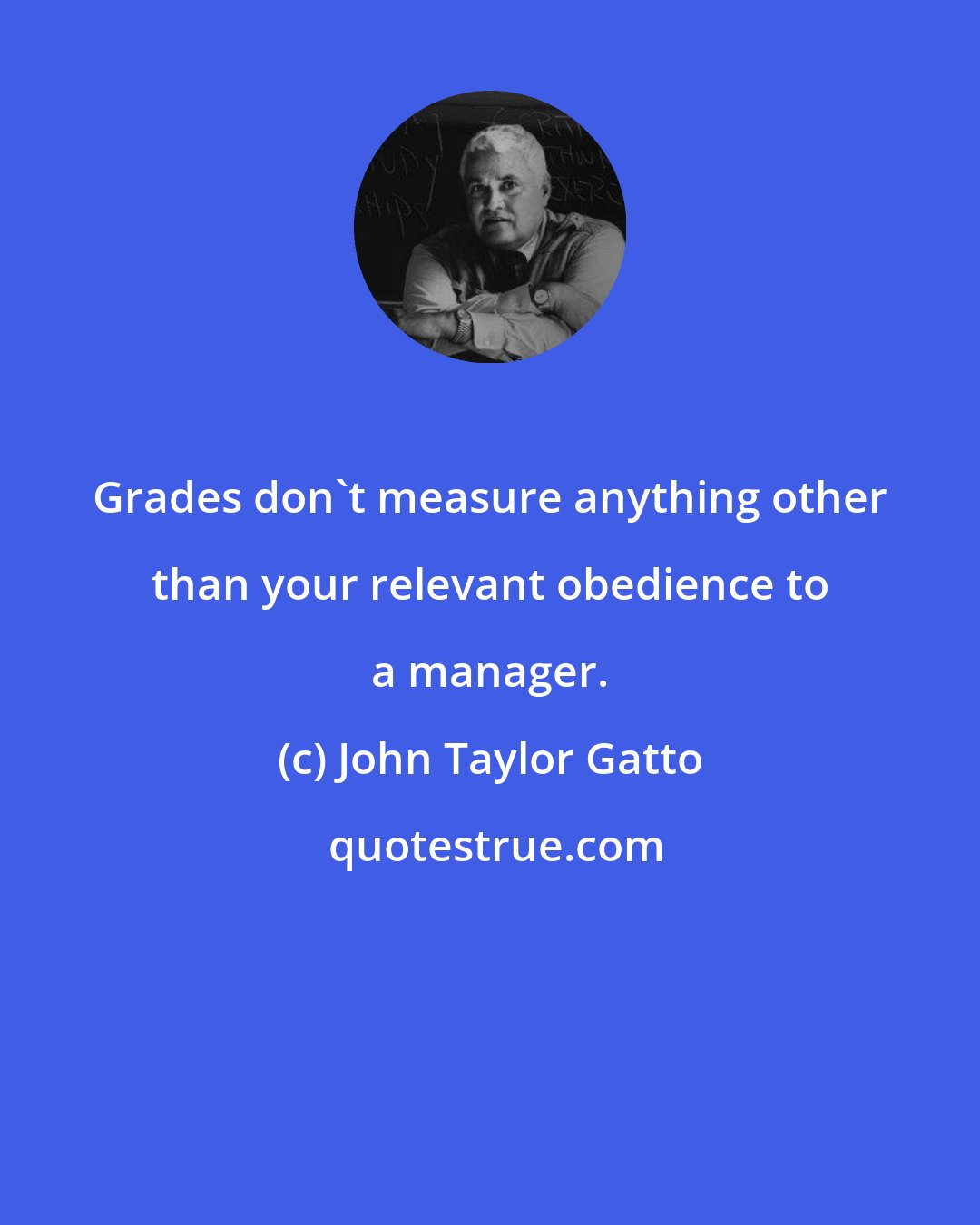 John Taylor Gatto: Grades don't measure anything other than your relevant obedience to a manager.